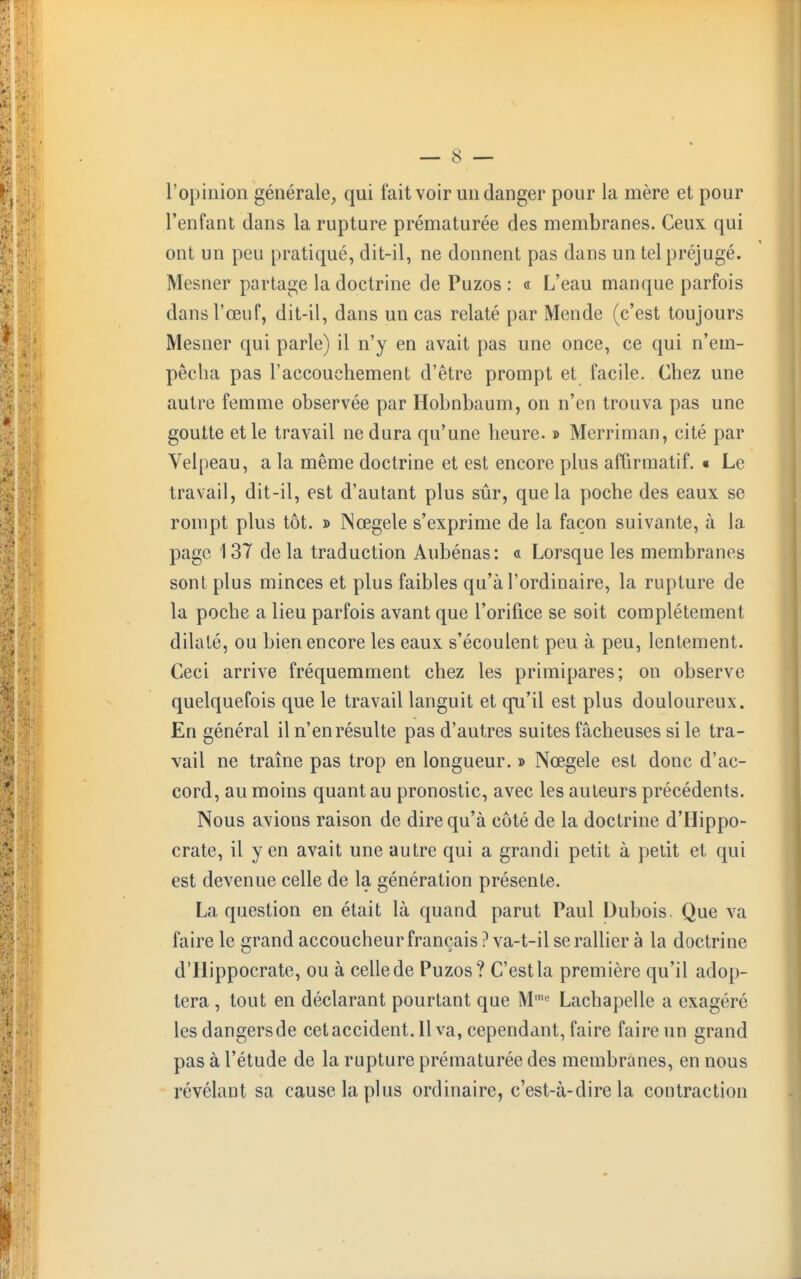 l'opinion générale, qui fait voir un danger pour la mère et pour l'enfant dans la rupture prématurée des membranes. Ceux qui ont un peu pratiqué, dit-il, ne donnent pas dans un tel préjugé. Mesner partage la doctrine de Puzos : « L'eau manque parfois dans l'œuf, dit-il, dans un cas relaté par Mende (c'est toujours Mesner qui parle) il n'y en avait pas une once, ce qui n'em- pêcha pas l'accouchement d'être prompt et facile. Chez une autre femme observée par Hobnbaum, on n'en trouva pas une goutte et le travail ne dura qu'une heure. » Merriman, cité par Velpeau, a la même doctrine et est encore plus affirmatif. « Le travail, dit-il, est d'autant plus sûr, que la poche des eaux se rompt plus tôt. » Nœgele s'exprime de la façon suivante, à la page 137 de la traduction Aubénas: « Lorsque les membranes sont plus minces et plus faibles qu'à l'ordinaire, la rupture de la poche a lieu parfois avant que l'orifice se soit complètement dilaté, ou bien encore les eaux s'écoulent peu à peu, lentement. Ceci arrive fréquemment chez les primipares; on observe quelquefois que le travail languit et qu'il est plus douloureux. En général il n'en résulte pas d'autres suites fâcheuses si le tra- vail ne traîne pas trop en longueur. » Nœgele est donc d'ac- cord, au moins quant au pronostic, avec les auteurs précédents. Nous avions raison de dire qu'à côté de la doctrine d'Hippo- crate, il yen avait une autre qui a grandi petit à petit et qui est devenue celle de la génération présente. La question en était là quand parut Paul Dubois. Que va faire le grand accoucheur français ? va-t-il se rallier à la doctrine d'Hippocrate, ou à celle de Puzos? C'est la première qu'il adop- tera , tout en déclarant pourtant que Mme Lachapelle a exagéré les dangers de cet accident. Il va, cependant, faire faire un grand pas à l'étude de la rupture prématurée des membranes, en nous révélant sa cause la plus ordinaire, c'est-à-dire la contraction