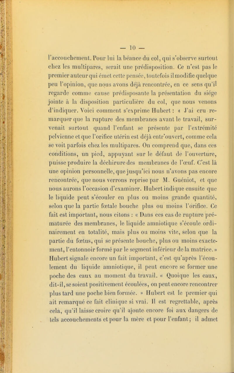 l'accouchement. Pour lui la béance du col, qui s'observe surtout chez les multipares, serait une prédisposition. Ce n'est pas le premier auteur qui émet cette pensé',1, toutefois il modifie quelque peu l'opinion, que nous avons déjà rencontrée, en ce sens qu'il regarde comme cause prédisposante la présentation du siège jointe à la disposition particulière du coi, que nous venons d'indiquer. Voici comment s'exprime Hubert : « J'ai cru re- marquer que la rupture des membranes avant le travail, sur- venait surtout quand l'enfant se présente par l'extrémité pelvienne et que l'orifice utérin est déjà entr'ouvert, comme cela se voit parfois chez les multipares. On comprend que, dans ces conditions, un pied, appuyant sur le défaut de l'ouverture, puisse produire la déchirure des membranes de l'œuf. C'est là une opinion personnelle, que jusqu'ici nous n'avons pas encore rencontrée, que nous verrons reprise par M. Guéniot, et que nous aurons l'occasion d'examiner. Hubert indique ensuite que le liquide peut s'écouler en plus ou moins grande quantité, selon que la partie fœtale bouche plus ou moins l'orifice. Ce fait est important, nous citons : « Dans ces cas de rupture pré- maturée des membranes, le liquide amniotique s'écoule ordi- nairement en totalité, mais plus ou moins vite, selon que la partie du fœtus, qui se présente bouche, plus ou moins exacte- ment, l'entonnoir formé par le segment inférieur de la matrice. » Hubert signale encore un fait important, c'est qu'après l'écou- lement du liquide amniotique, il peut encore se former une poche des eaux au moment du travail. « Quoique les eaux, dit-il, se soient positivement écoulées, on peut encore rencontrer plus tard une poche bien formée. » Hubert est le premier qui ait remarqué ce fait clinique si vrai. Il est regrettable, après cela, qu'il laisse croire qu'il ajoute encore foi aux dangers de tels accouchements et pour la mère et pour l'enfant; il admet