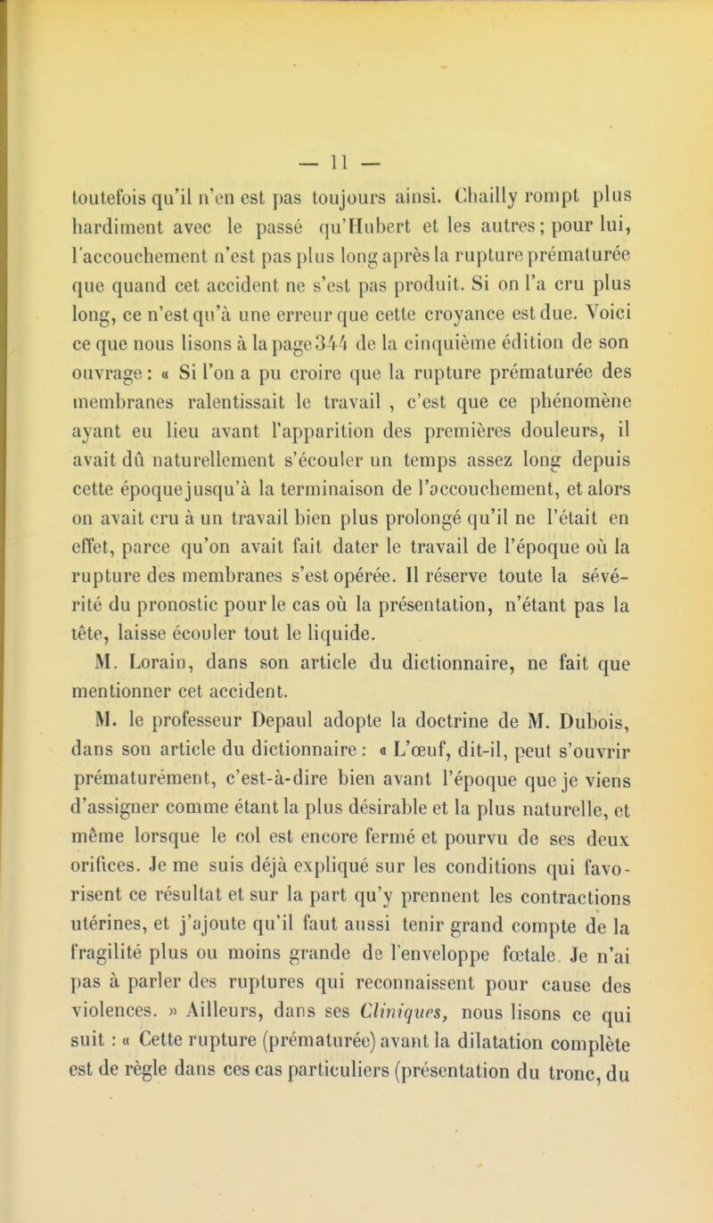 toutefois qu'il n'en est pas toujours ainsi. Chailly rompt plus hardiment avec le passé qu'Hubert et les autres ; pour lui, l'accouchement n'est pas plus long après la rupture prématurée que quand cet accident ne s'est pas produit. Si on l'a cru plus long, ce n'est qu'à une erreur que cette croyance est due. Voici ce que nous lisons à la page 344 de la cinquième édition de son ouvrage : « Si l'on a pu croire que la rupture prématurée des membranes ralentissait le travail , c'est que ce phénomène ayant eu lieu avant l'apparition des premières douleurs, il avait dû naturellement s'écouler un temps assez long depuis cette époquejusqu'à la terminaison de l'accouchement, et alors on avait cru à un travail bien plus prolongé qu'il ne l'était en effet, parce qu'on avait fait dater le travail de l'époque où la rupture des membranes s'est opérée. Il réserve toute la sévé- rité du pronostic pour le cas où la présentation, n'étant pas la tête, laisse écouler tout le liquide. M. Lorain, dans son article du dictionnaire, ne fait que mentionner cet accident. M. le professeur Depaul adopte la doctrine de M. Dubois, dans son article du dictionnaire : « L'œuf, dit-il, peut s'ouvrir prématurément, c'est-à-dire bien avant l'époque que je viens d'assigner comme étant la plus désirable et la plus naturelle, et même lorsque le col est encore fermé et pourvu de ses deux orifices. Je me suis déjà expliqué sur les conditions qui favo- risent ce résultat et sur la part qu'y prennent les contractions utérines, et j'ajoute qu'il faut aussi tenir grand compte de la fragilité plus ou moins grande de l'enveloppe fœtale. Je n'ai pas à parler des ruptures qui reconnaissent pour cause des violences. » Ailleurs, dans ses Cliniques, nous lisons ce qui suit : « Cette rupture (prématurée) avant la dilatation complète est de règle dans ces cas particuliers (présentation du tronc, du