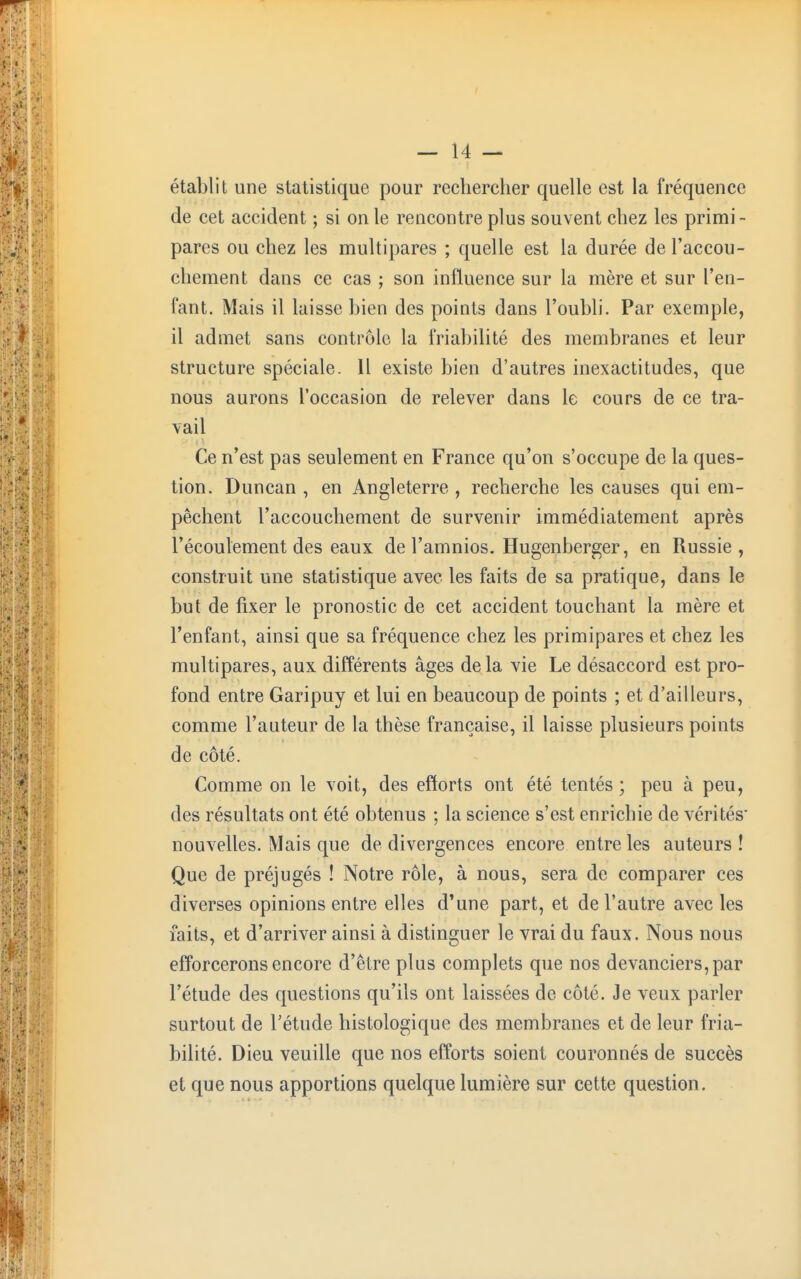 établit une statistique pour rechercher quelle est la fréquence de cet accident ; si on le rencontre plus souvent chez les primi- pares ou chez les multipares ; quelle est la durée de l'accou- chement dans ce cas ; son influence sur la mère et sur l'en- fant. Mais il laisse bien des points dans l'oubli. Par exemple, il admet sans contrôle la friabilité des membranes et leur structure spéciale. Il existe bien d'autres inexactitudes, que nous aurons l'occasion de relever dans le cours de ce tra- vail Ce n'est pas seulement en France qu'on s'occupe de la ques- tion. Duncan , en Angleterre , recherche les causes qui em- pêchent l'accouchement de survenir immédiatement après l'écoulement des eaux de l'amnios. Hugenberger, en Russie, construit une statistique avec les faits de sa pratique, dans le but de fixer le pronostic de cet accident touchant la mère et l'enfant, ainsi que sa fréquence chez les primipares et chez les multipares, aux différents âges de la vie Le désaccord est pro- fond entre Garipuy et lui en beaucoup de points ; et d'ailleurs, comme l'auteur de la thèse française, il laisse plusieurs points de côté. Comme on le voit, des efforts ont été tentés ; peu à peu, des résultats ont été obtenus ; la science s'est enrichie de vérités' nouvelles. Mais que de divergences encore entre les auteurs! Que de préjugés ! Notre rôle, à nous, sera de comparer ces diverses opinions entre elles d'une part, et de l'autre avec les faits, et d'arriver ainsi à distinguer le vrai du faux. Nous nous efforcerons encore d'être plus complets que nos devanciers, par l'étude des questions qu'ils ont laissées de côté. Je veux parler surtout de l'étude histologique des membranes et de leur fria- bilité. Dieu veuille que nos efforts soient couronnés de succès et que nous apportions quelque lumière sur cette question.