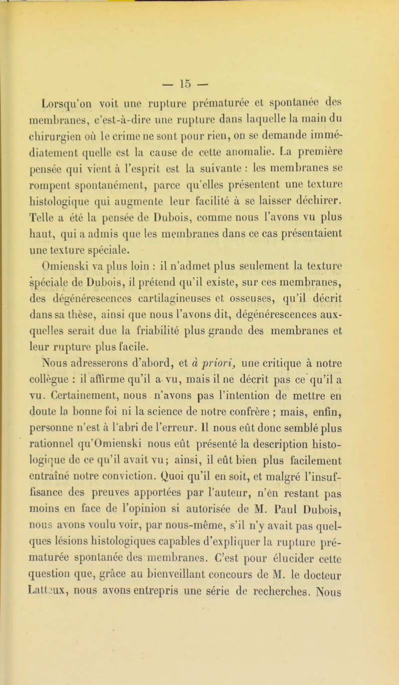 Lorsqu'on voit une rupture prématurée et spontanée des membranes, e'est-à-dire une rupture dans laquelle la main du chirurgien où le crime ne sont pour rien, on se demande immé- diatement quelle est la cause de cette anomalie. La première pensée qui vient à l'esprit est la suivante : les membranes se rompent spontanément, parce qu'elles présentent une texture histologique qui augmente leur facilité à se laisser déchirer. Telle a été. la pensée de Dubois, comme nous l'avons vu plus haut, qui a admis que les membranes dans ce cas présentaient une texture spéciale. Omienski va plus loin : il n'admet plus seulement la texture spéciale de Dubois, il prétend qu'il existe, sur ces membranes, des dégénérescences cartilagineuses et osseuses, qu'il décrit dans sa thèse, ainsi que nous l'avons dit, dégénérescences aux- quelles serait due la friabilité plus grande des membranes et leur rupture plus facile. Nous adresserons d'abord, et à priori^ une critique à notre collègue : il affirme qu'il a vu, mais il ne décrit pas ce qu'il a vu. Certainement, nous n'avons pas l'intention de mettre en doute la bonne foi ni la science de notre confrère ; mais, enfin, personne n'est à l'abri de l'erreur. 11 nous eût donc semblé plus rationnel qu'Omienski nous eût présenté la description histo- logique de ce qu'il avait vu; ainsi, il eût bien plus facilement entraîné notre conviction. Quoi qu'il en soit, et malgré l'insuf- fisance des preuves apportées par l'auteur, n'en restant pas moins en face de l'opinion si autorisée de M. Paul Dubois, nous avons voulu voir, par nous-même, s'il n'y avait pas quel- ques lésions histologiques capables d'expliquer la rupture pré- maturée spontanée des membranes. C'est pour élucider celte question que, grâce au bienveillant concours de M. le docteur Latt m, nous avons entrepris une série de recherches. Nous