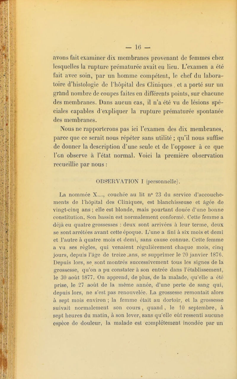 avons fait examiner dix membranes provenant de femmes chez lesquelles la rupture prématurée avait eu lieu. L'examen a été fait avec soin, par un homme compétent, le chef du labora- toire d'histologie de l'hôpital des Cliniques , et a porté sur un grand nombre de coupes faites en différents points, sur chacune des membranes. Dans aucun cas, il n'a été vu de lésions spé- ciales capables d'expliquer la rupture prématurée spontanée des membranes. Nous ne rapporterons pas ici l'examen des dix membranes, parce que ce serait nous répéter sans utilité ; qu'il nous suffise de donner la description d'une seule et de l'opposer à ce que l'on observe à l'état normal. Voici la première observation recueillie par nous : OBSERVATION I (personnelle). La nommée X..., couchée au lit n° 23 du service d'accouche- ments de l'hôpital des Cliniques, est blanchisseuse et âgée de vingt-cinq ans ; elle est blonde, mais pourtant douée d'une bonne constitution. Son bassin est normalement conforme. Cette femme a déjà eu quatre grossesses : deux sont arrivées à leur terme, deux se sont arrêtées avant cette époque. L'une a fini à six mois et demi et l'autre à quatre mois et demi, sans cause connue. Cette femme a vu ses règles, qui venaient régulièrement chaque mois, cinq jours, depuis l'âge de treize .ans, se supprimer le 20 janvier 1876. Depuis lors, se sont montres successivement tous les signes de la grossesse, qu'on a pu constater à son entrée dans rétablissement, le 30 août 1877. On apprend, de plus, de la malade, qu'elle a été prise, le 27 août de la même année, d'une perte de sang qui, depuis lors, ne s'est pas renouvelée. La grossesse remontait alors à sept mois environ ; la femme était au dortoir, et la grossesse suivait normalement son cours, quand, le 10 septembre, à sept heures du matin, à son lever, sans qu'elle eût ressenti aucune espèce de douleur, la malade est complètement inondée par un