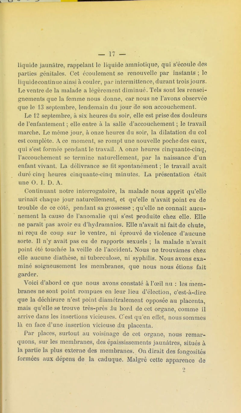 liquide jaunâtre, rappelant le liquide amniotique, qui s'écoule des parties génitales. Cet écoulement se renouvelle par instants ; le liquidecontinue ainsi à couler, par intermittence, durant trois jours. Le ventre de la malade a légèrement diminué. Tels sont les rensei- gnements que la femme nous donne, car nous ne l'avons observée que le 13 septembre, lendemain du jour de son accouchement. Le 12 septembre, à six heures du soir, elle est prise des douleurs de l'enfantement ; elle entre à la salle d'accouchement ; le travail marche. Le même jour, à onze heures du soir, la dilatation du col est complète. Ace moment, se rompt une nouvelle poche des eaux, qui s'est formée pendant le travail. A onze heures cinquante-cinq, l'accouchement se termine naturellement, par la naissance d'un enfant vivant. La délivrance se fit spontanément ; le travail avait duré cinq heures cinquante-cinq minutes. La présentation était une 0. 1. D. A. Continuant notre interrogatoire, la malade nous apprit qu'elle urinait chaque jour naturellement, et qu'elle n'avait point eu de trouble de ce côté, pendant sa grossesse ; qu'elle ne connaît aucu- nement la cause de l'anomalie qui s'est produite chez elle. Elle ne parait pas avoir eu d'hydramnios. Elle n'avait ni fait de chute, ni reçu de coup sur le ventre, ni éprouvé de violence d'aucune sorte. Il n'y avait pas eu de rapports sexuels ; la malade n'avait point été touchée la veille de l'accident. Nous ne trouvâmes chez elle aucune diathèse, ni tuberculose, ni syphilis. Nous avons exa- miné soigneusement les membranes, que nous nous étions fait garder. Voici d'abord ce que nous avons constaté à l'œil nu : les mem- branes ne sont point rompues en leur lieu d'élection, c'est-à-dire que la déchirure n'est point diamétralement opposée au placenta, mais qu'elle se trouve très-près du bord de cet organe, comme il arrive dans les insertions vicieuses. C'est qu'en effet, nous sommes là en face d'une insertion vicieuse du placenta. Par places, surtout au voisinage de cet organe, nous remar- quons, sur les membranes, des épaississements jaunâtres, situés à la partie la plus externe des membranes. On dirait des fongosités formées aux dépens de la caduque. Malgré cette apparence de ê