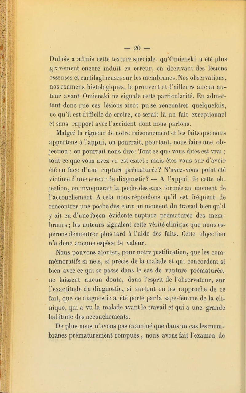 Dubois a admis cette texture spéciale, qu'Omienski a été plus gravement encore induit en erreur, en décrivant des lésions osseuses et cartilagineuses sur les membranes. Nos observations, nos examens histologiques, le prouvent et d'ailleurs aucun au- teur avant Omienski ne signale cette particularité. En admet- tant donc que ces lésions aient pu se rencontrer quelquefois, ce qu'il est difficile de croire, ce serait là un fait exceptionnel et sans rapport avec l'accident dont nous parlons. Malgré la rigueur de notre raisonnement et les faits que nous apportons à l'appui, on pourrait, pourtant, nous faire une ob- jection : on pourrait nous dire : Tout ce que vous dites est vrai ; tout ce que vous avez vu est exact ; mais êtes-vous sur d'avoir été en face d'une rupture prématurée? N'avez-vous point été victime d'une erreur de diagnostic?— A l'appui de cette ob- jection, on invoquerait la poche des eaux formée au moment de l'accouchement. A cela nous répondons qu'il est fréquent de rencontrer une poche des eaux au moment du travail bien qu'il y ait eu d'une façon évidente rupture prématurée des mem- branes ; les auteurs signalent cette vérité clinique que nous es- pérons démontrer plus tard à l'aide des faits. Cette objection n'a donc aucune espèce de valeur. Nous pouvons ajouter, pour notre justification, que les com- mémoratifs si nets, si précis de la malade et qui concordent si bien avec ce qui se passe dans le cas de rupture prématurée, ne laissent aucun doute, dans l'esprit de l'observateur, sur l'exactitude du diagnostic, si surtout on les rapproche de ce fait, que ce diagnostic a été porté parla sage-femme de la cli- nique, qui a vu la malade avant le travail et qui a une grande habitude des accouchements. De plus nous n'avons pas examiné que dans un cas les mem- branes prématurément rompues , nous avons fait l'examen de