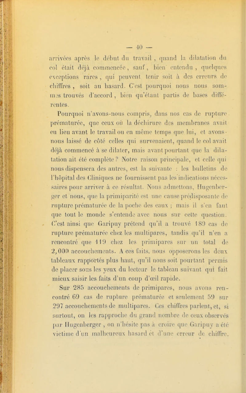 arrivées après le début du travail , quand la dilatation du roi était déjà commencée, sauf, bien entendu, quelques exceptions rares , qui peuvent tenir soit à des erreurs de chiffres , soit au hasard. C'est pourquoi nous nous som- mes trouvés d'accord , bien (prêtant partis de bases diffé- rentes. Pourquoi n'avons-nous compris, dans nos cas de rupture prématurée, que ceux où la déchirure des membranes avait eu lieu avant le travail ou en même temps que lui, et avons - nous laisse de côté celles qui survenaient, quand le col avait déjà commencé à se dilater, mais avant pourtant que la dila- tation ait été complète ? Notre raison principale, et celle qui nous dispensera des autres, est la suivante : les bulletins de l'hôpital des Cliniques ne fournissent pas les indications néces- saires pour arriver à ce résultat. Nous admettons, Hugenber- ger et nous, <pie la primiparité est une cause prédisposante de rupture prématurée de la poche des eaux ; mais il s'en faut que tout le monde s'entende avec nous sur celte question. C'est ainsi que Garipuy prétend qu'il a trouvé 18!) cas de rupture prématurée chez les multipares, tandis qu'il n'en a rencontré que 119 chez les primipares sur un total de 1,000 accouchements. A ces faits, nous opposerons les deux tableaux rapportés plus haut, qu'il nous soit pourtant permis de placer sous les yeux du lecteur le tableau suivant qui fait mieux saisir les faits d'un coup d'œil rapide. Sur 285 accouchements de primipares, nous avons ren- contré 09 cas de rupture prématurée et seulement 59 sur 207 accouchements de multipares. Ces chiffres parlent, et, si surtout, on les rapproche du grand nombre de ceux observés par liugonbcrger , on n'hésite pas à croire que Garipuy a été victime d'un malheureux hasard et d'une erreur de chiffre.