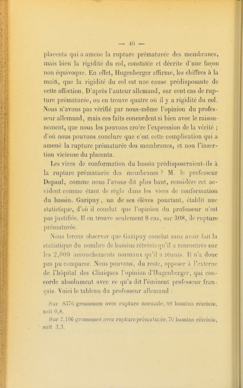 placenta qui a amené la ruplurc prématurée des membranes, mais bien la rigidité du col, constatée et décrite d'une façon non équivoque. En effet, Hugenbcrgcr affirme, les chiffres à la main, que la rigidité du col est une cause prédisposante de cette affection. D'après l'auteur allemand, sur cent cas de rup- ture prématurée, on en trouve quatre où il y a rigidité du col. Nous n'avons pas vérifié par nous-meme l'opinion du profes- seur allemand, mais ces faits concordent si bien avec le raison- nement, que nous les pouvons croire l'expression de la vérité ; d'où nous pouvons conclure que c'est cette complication qui a amené la rupture prématurée des membranes, et non l'inser- tion vicieuse du placenta. Les vices de conformation du bassin prédisposeraient-ils à la rupture prématurée des membranes ? M. le professeur Depaul, comme nous l'avons dit plus haut, considère cet ac- cident comme étant de règle dans les vices de conformation du bassin. Garipuy, un de ses élèves pourtant, établit une statistique, d'où il conclut que l'opinion du professeur n'est pas justifiée. 11 en trouve seulement 8 cas, sur 308, de rupture prématurée. Nous ferons observer que Garipuy conclut sans avoir fait la statistique du nombre de bassins rétrécis qu'il a rencontrés sur les 2,000 accouchements normaux qu'il a réunis. Il n'a donc pas pu comparer. Nous pouvons, du reste, opposer à l'externe de l'hôpital des Cliniques l'opinion d'IIugenberger, qui con- corde absolument avec ce qu'a dit l'éminent professeur fran- çais. Voici le tableau du professeur allemand : Sur 837(1 grossesses avec rupture normale, 68 bassins rétrécis, soit 0,8. Sur 2,106 grossesses' avec rupture prématurée, 70 bassins rétrécis, soit 3,3.