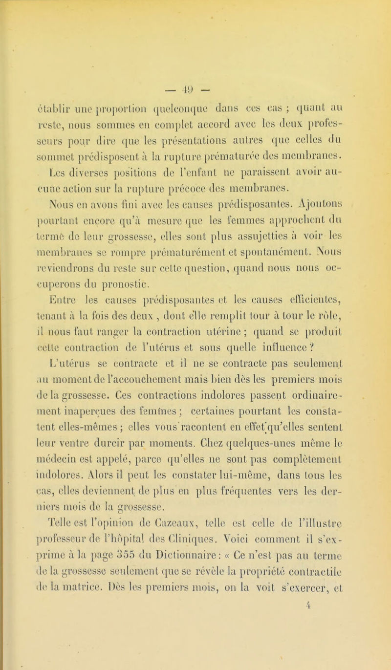 — 19 - établir une proportion quelconque dans ces cas ; quant au reste, nous sommes en complet accord avec les deux profes- seurs pour dire que les présentations autres que celles du sommet prédisposent à la rupture prématurée des membranes. Les diverses positions de l'enfant ne paraissent avoir au- cune action sur la rupture précoce des membranes. Nous en avons fini avec les causes prédisposantes. Ajoutons pourtanl encore qu'à mesure que les femmes approchent du terme do leur grossesse, elles sont plus assujetties à voir les membranes si1 rompre prématurément et spontanément. Nous reviendrons du reste sur cette question, quand nous nous oc- cuperons du pronostic. Entre les causes prédisposantes et les causes efficientes, tenant à la l'ois des deux , dont elle remplit tour à tour le rôle, il nous faut ranger la contraction utérine; quand se produit cette contraction de l'utérus et sous quelle influence? I.'utérus se contracte et il ne se contracte pas seulement in moment de l'accouchement mais bien dès les premiers mois de la grossesse. Ces contractions indolores passent ordinaire- ment inaperçues des femmes; certaines pourtant les consta- tent elles-mêmes; elles vous racontent en efictV|u'elles sentent leur ventre durcir par moments. Chez quelques-unes même le médecin est appelé, parce qu'elles ne sont pas complètement indolores. Alors il peut les constater lui-même, dans tous les cas, elles deviennent de plus eu plus fréquentes vers les der- niers mois de la grossesse. Telle est l'opinion de Cazeaux, telle est celle de l'illustre professeur de l'hôpital des Cliniques. Voici comment il s'ex- prime à la page 355 du Dictionnaire: « Ce n'est pas au terme de la grossesse seulement que se révèle la propriété contractile de la matrice. Dès les premiers mois, on la voit s'exercer, et 4