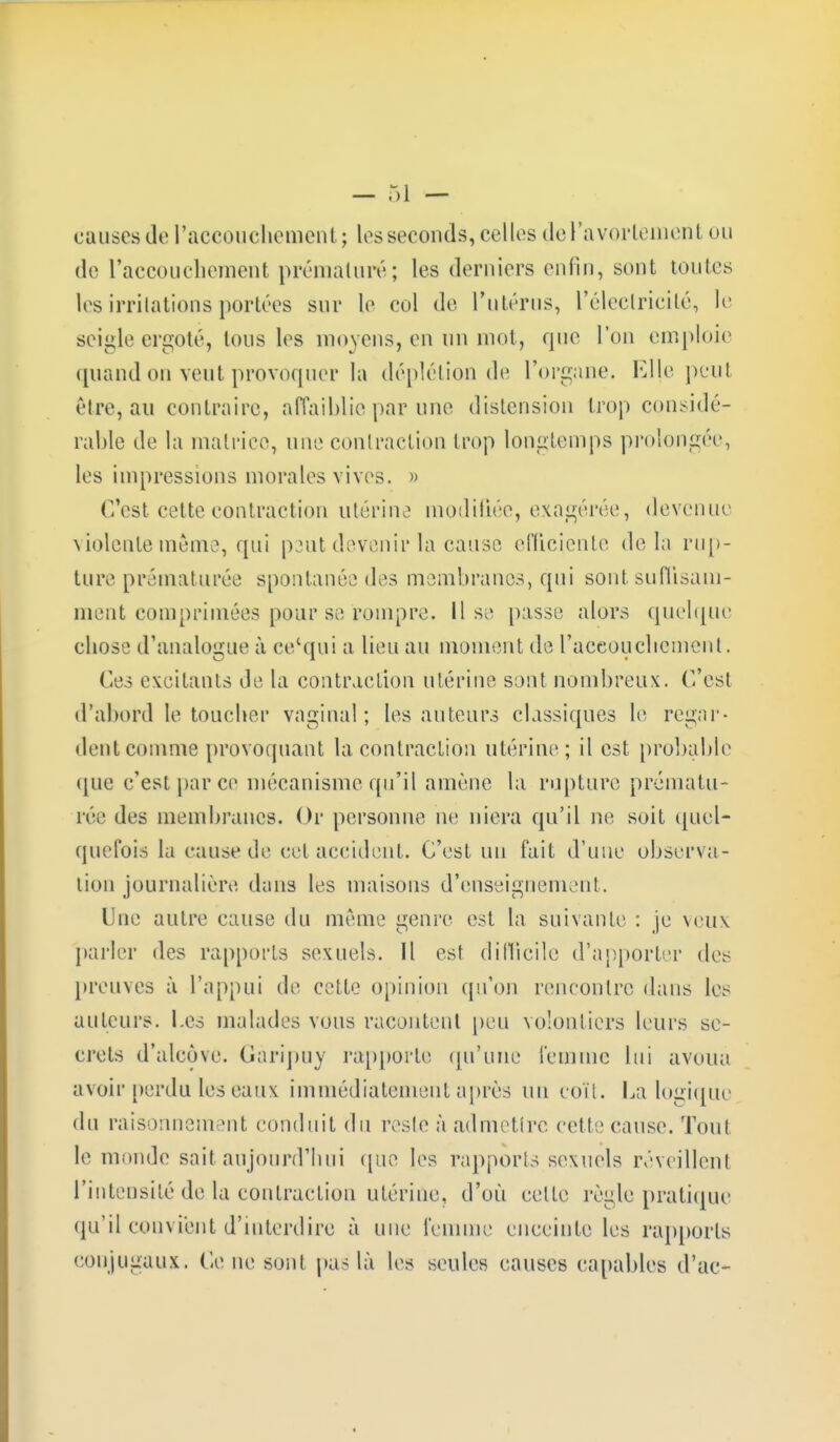 de l'accouchement prématuré; les derniers enfin, sont toutes les irritations portées sur le col de l'utérus, L'électricité, le seigle ergote, tous les moyens, en un mot, que L'on emploie quand ou veut provoquer la déplétion de l'organe. Elle peu! être, au contraire, affaiblie par une distension trop considé- rable de la matrice, une contraction trop longtemps prolongée, les impressions morales vives. » ('/est cette contraction utérine modifiée, exagérée, devenue violente même, qui peut devenir la cause efficiente delà rup- ture prématurée spontanée des membranes, qui sont suffisam- ment comprimées pour se rompre. Il si> passe alors quelque chose d'analogue à ce'qui a lieu au moment de l'accouchement. Ces excitants de la contraction utérine sont nombreux. C'est d'abord le toucher vaginal; les auteurs classiques le regar- dent comme provoquant la. contraction utérine; il est probable que c'est par ce mécanisme qu'il amène la rupture prématu- rée des membranes. Or personne ne niera qu'il ne soit quel- quefois la cause de cet accident. C'est un fait d'une observa- tion journalière dans les maisons d'enseignement. Une autre cause du même genre est la suivante : je veux parler des rapports sexuels. Il est difficile d'apporter des preuves à L'appui de cette opinion qu'on rencontre dans les auteurs. Les malades vous racontent peu volontiers leurs se- crets d'alcôve. Gàripuy rapporte qu'une femme lui avoua avoir perdu les eaux immédiatement après nu coït. La logique du raisonnem mil conduit du reste à admettre cette cause. Tout le monde sait aujourd'hui que les rapports sexuels réveillent l'intensité de la contraction utérine, d'où cette règle pratique qu'il convient d'interdire à une femme enceinte les rapports conjugaux. Ce ne sont pas là les seules causes capables d'ac-