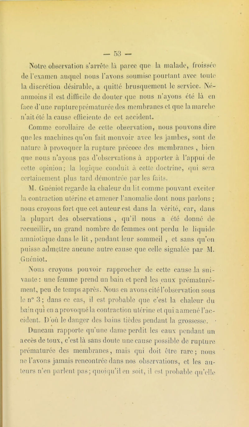 Notre observation s'arrête là parce que la malade, froissée del'examen auquel nous l'avons soumise pourtant avec toute la discrétion désirable, a quitlé brusquement le service. Né- anmoins il est difficile de douter que nous n'ayons été là en face d'une rupture prématurée des membranes et que la marche n'ait élé la cause efficiente de cet accident. Comme corollaire de celle observation, nous pouvons dire que les machines qu'on l'ait mouvoir avec les jambes, sonl de nature à provoquer la rupture précoce des membranes , bien que nous n'ayons pas d'observations à apporter à l'appui de celte opinion; la logique conduit, à cette doctrine, qui sera certainement plus tard démontrée parles laits. M. Guéniotregarde la chaleur du lit comme pouvant exciter la contraction utérine et amener l'anomalie dont nous parlons ; nous croyons fort que cet auteur est dans la vérité, car, dans la plupart des observations , qu'il nous a été donné de recueillir, un grand nombre de femmes ont perdu le liquide amniotique dans le lit, pendant leur sommeil , et sans qu'on puisse admettre aucune autre cause que celle signalée par M. G uéniot. Nous croyons pouvoir rapprocher de cette cause .la sui- vante : une femme prend un bain et perd les eaux prématuré- ment, peu de temps après. Nous en avons ci té l'observation sous le n° 3; dans ce cas, il est probable que c'est la chaleur du bain qui en a provoqué la contraction utérine et qui a amené l'ac- cident. D'où le danger des bains tièdes pendant la grossesse. • Duncam rapporte (prune dame perdit les eaux pendant un accès de toux, c'est là sans doute une cause possible de rupture prématurée des membranes, mais qui doit être rare; nous ne l'avons jamais rencontrée dans nos observations, et les au- teurs n'en parlent pas; quoiqu'il en soit, il es! probable qu'elle