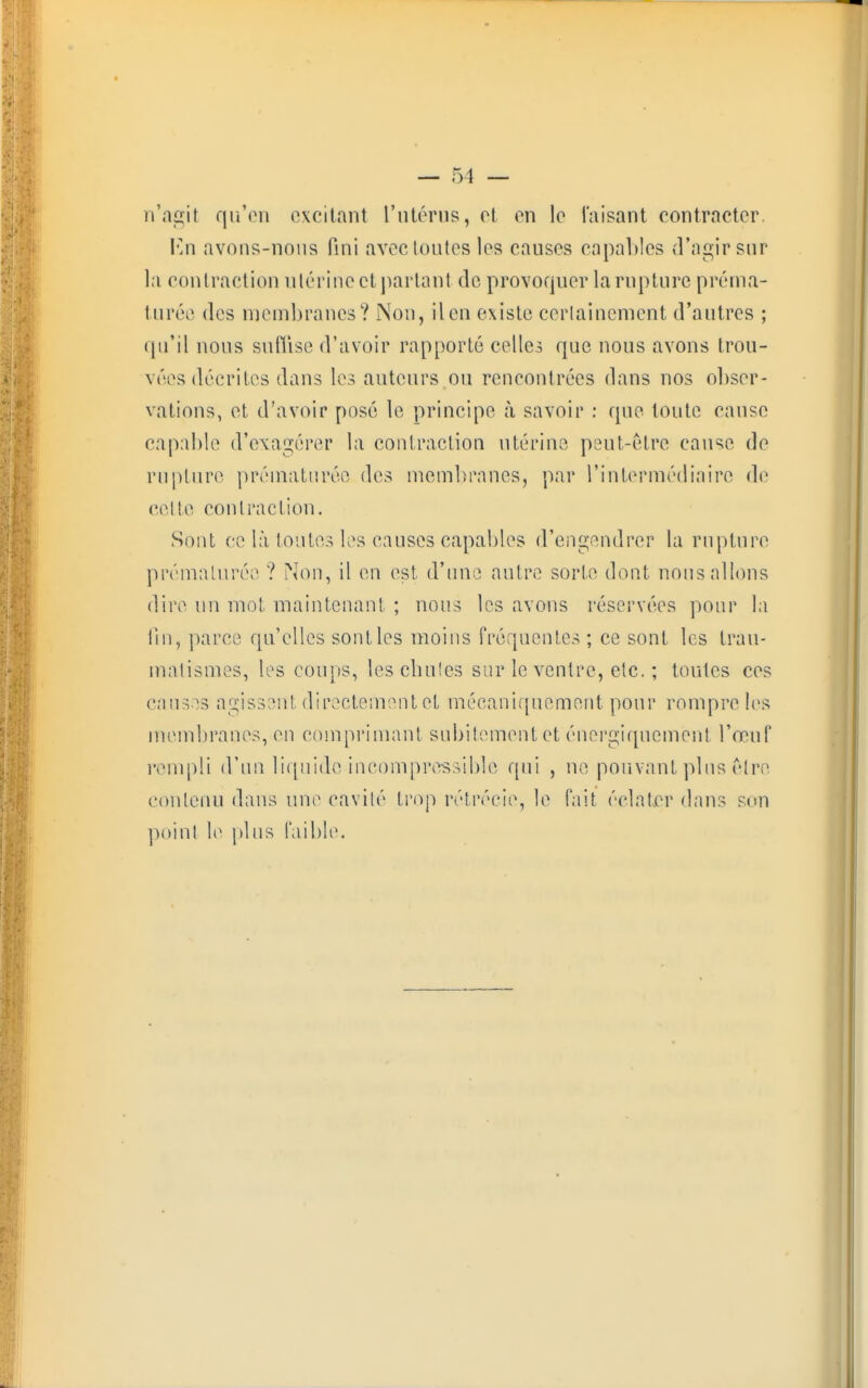 n'agit qu'en excitant l'utérus, et en le Taisant contracter. ICn avons-nous fini aveetoutes les causes capables d'agir sur la contraction utérine et partant de provoquer la rupture préma- turée des membranes? Non, il en existe certainement d'autres ; qu'il nous suffise d'avoir rapporté celles que nous avons trou- vées décrites dans les auteurs ou rencontrées dans nos obser- vations, et d'avoir posé le principe à savoir : que toute cause capable d'exagérer la contraction utérine peut-être cause de rupture prématurée des membranes, par l'intermédiaire de celte contraction. Sont ce là toutes les causes capables d'engendrer la rupture prématurée ? Non, il en est d'une autre sorte dont nous allons dire un mot maintenant ; nous les avons réservées pour la lin, parce qu'elles sont les moins fréquentes ; ce sont les trau- matismes, les coups, lescliules sur le ventre, etc. ; toutes ces causes agissent directement et mécaniquement pour rompre les membranes, en comprimant subitement et énergiqnemènt l'œuf rempli d'un liquide incompressible qui , ne pouvant plus être contenu dans une cavité trop rétrécie, le fait éclater dans son point le plus faible.