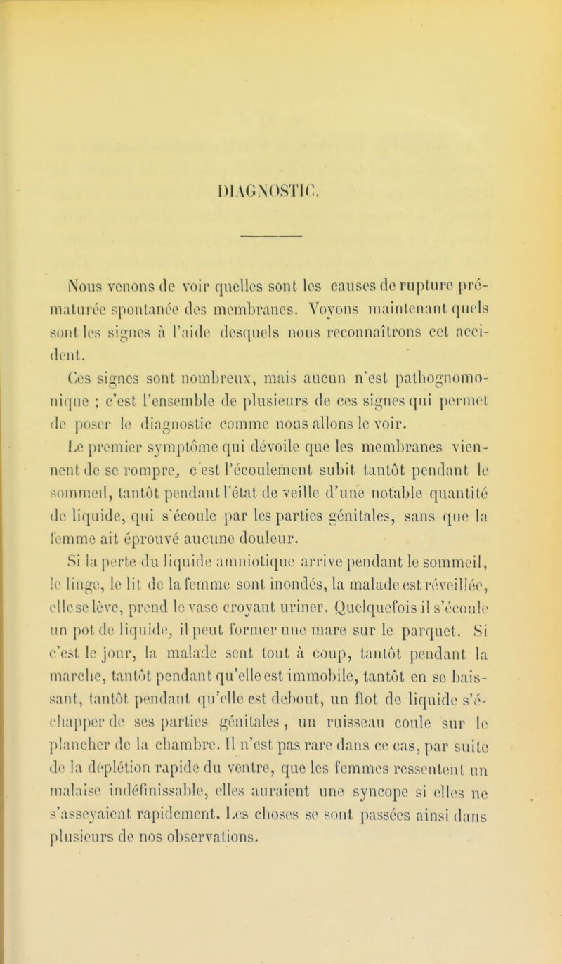 MVGNOSTIC. Nous venons de voir quelles sont les causes de rupture pré- maturée spontanée des membranes. Voyons maintenant quels Boni les signes à l'aide desquels nous reconnaîtrons cet acci- dent. Ces signes sont nombreux, mais aucun n'est patbognomo- nique ; c'est l'ensemble de plusieurs de ces signes qui permet de poser le diagnostic comme nous allons le voir. Le premier symptôme qui dévoile que les membranes vien- nent de se rompre,, c'est l'écoulement subit tantôt pendant le sommeil, tantôt pendant l'état de veille d'une notable quantité do liquide, qui s'écoule par les parties génitales, sans que la femme ait éprouvé aucune douleur. Si la perte du liquide amniotique arrive pendant le sommeil, le linge, le lit de la femme sont inondés, la malade est réveillée, elleselève, prend le vase croyant uriner. Quelquefois il s'écoule un pot de liquide, il peut former une mare sur le parquet. Si c'est le jour, la malade sent tout à coup, tantôt pendant la marche, tantôt pendant qu'elle est immobile, tantôt en se bais- sant, tantôt pendant qu'elle est debout, un flot de liquide s'é- chapper de ses parties génitales, un ruisseau coule sur le plancher de la chambre. Il n'est pas rare dans ce cas, par suite de la déplétion rapide du ventre, que les femmes ressentent un malaise indéfinissable, elles auraient une syncope si elles ne s'asseyaient rapidement. Les choses se sont passées ainsi dans plusieurs de nos observations.