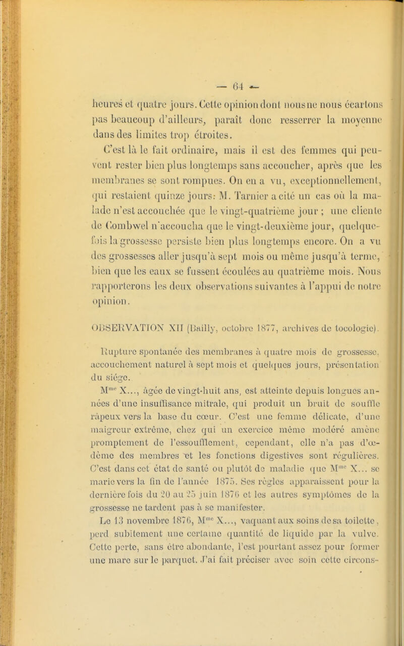 heures el quatre jours. Celle opinion dont nousne nous écartons pas beaucoup d'ailleurs, paraît donc resserrer la moyenne dans des limites trop étroites. C'est là le fait ordinaire, mais il est des femmes qui peu- vent rester bien plus longtemps sans accoucher, après (pie les membranes se sont rompues. On en a vu, exceptionnellement, qui restaient quinze jours.- M. Tarnieracité un cas où la ma- lade n'est accouchée que le vingt-quatrième jour ; une cliente de Combwel n'accoucha que le vingt-deuxième jour, quelque- fois la grossesse persiste bien plus longtemps encore. On a vu îles grossesses aller jusqu'à sept mois ou même jusqu'à terme, bien que les eaux se fussent écoulées au quatrième mois. Nous rapporterons les deux observations suivantes à l'appui de notre opinion. OBSERVATION XII [Bailly, octobre 1877, archives de locologic). Rupture spontanée des membranes à quatre mois de grossesse, accouchement naturel à sept mois et quelques jours, présentation du siège. M' X..., âgée de vingt-huit ans, est atteinte depuis longues an- nées d'une insuffisance mitrale, qui produit un bruit de souffle râpeux vers la base du cœur. C'est une femme délicate, d'une maigreur extrême, chez qui un exercice même modéré amène promplemcnt de l'essoufflement, cependant, elle n'a pas d'œ- dème des membres et les fonctions digestives sont régulières. C'est dans cet état de santé ou plutôt de maladie que M' X... se marie vers la fin de l'année 1875. Ses règles apparaissent pour la dernière fois du 20 au 25 juin 1876 et les autres symptômes de la grossesse ne tardent pas à se manifester. Le 13 novembre 1876, Mmc X..., vaquant aux soins dosa toilette, perd subitement une certaine quantité de liquide par la vulve. Cette perte, sans être abondante, l'est pourtant assez pour former une marc sur le parquet. J'ai fait préciser avec soin cette circons-