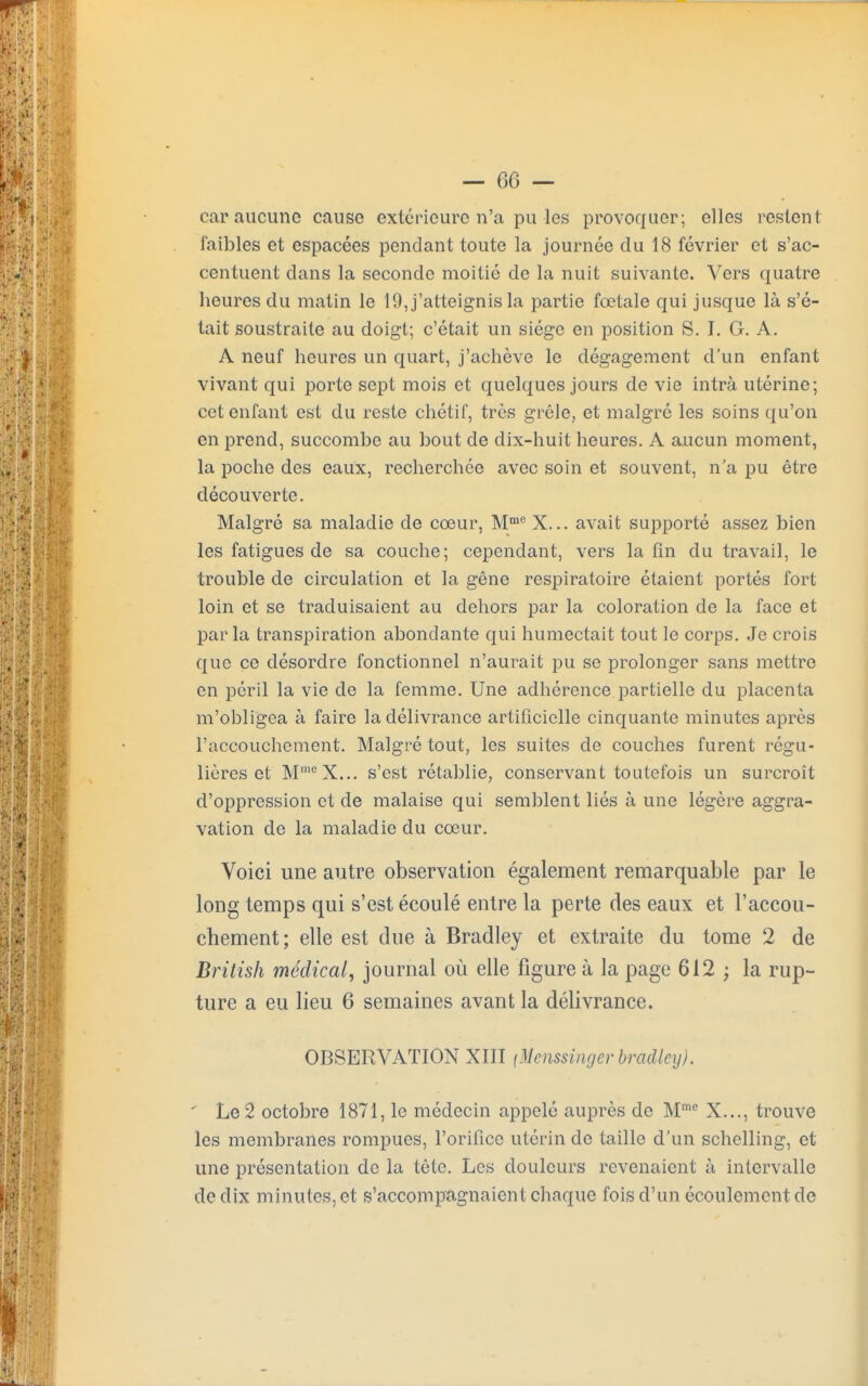 car aucune cause extérieure n'a pu les provoquer; elles restent faibles et espacées pendant toute la journée du 18 février et s'ac- centuent dans la seconde moitié de la nuit suivante. Vers quatre heures du matin le 19, j'atteignis la partie fœtale qui jusque là s'é- tait soustraite au doigt; c'était un siège en position S. I. G. A. A neuf heures un quart, j'achève le dégagement d'un enfant vivant qui porte sept mois et quelques jours de vie intrà utérine; cet enfant est du reste chétif, très grêle, et malgré les soins qu'on en prend, succombe au bout de dix-huit heures. A aucun moment, la poche des eaux, recherchée avec soin et souvent, n'a pu être découverte. Malgré sa maladie de cœur, Mme X... avait supporté assez bien les fatigues de sa couche; cependant, vers la fin du travail, le trouble de circulation et la gêne respiratoire étaient portés fort loin et se traduisaient au dehors par la coloration de la face et parla transpiration abondante qui humectait tout le corps. Je crois que ce désordre fonctionnel n'aurait pu se prolonger sans mettre en péril la vie de la femme. Une adhérence partielle du placenta m'obligea à faire la délivrance artificielle cinquante minutes après l'accouchement. Malgré tout, les suites de couches furent régu- lières et MmeX... s'est rétablie, conservant toutefois un surcroît d'oppression et de malaise qui semblent liés à une légère aggra- vation de la maladie du cœur. Voici une autre observation également remarquable par le long temps qui s'est écoulé entre la perte des eaux et l'accou- chement; elle est due à Bradley et extraite du tome 2 de British médical, journal où elle figure à la page 612 ; la rup- ture a eu lieu 6 semaines avant la délivrance. OBSERVATION XIII (Mcnssingcr bradley). ' Le 2 octobre 1871, le médecin appelé auprès de Mme X..., trouve les membranes rompues, l'orifice utérin de taille d'un schelling, et une présentation de la tête. Les douleurs revenaient à intervalle de dix minutes, et s'accompagnaient chaque fois d'un écoulement de