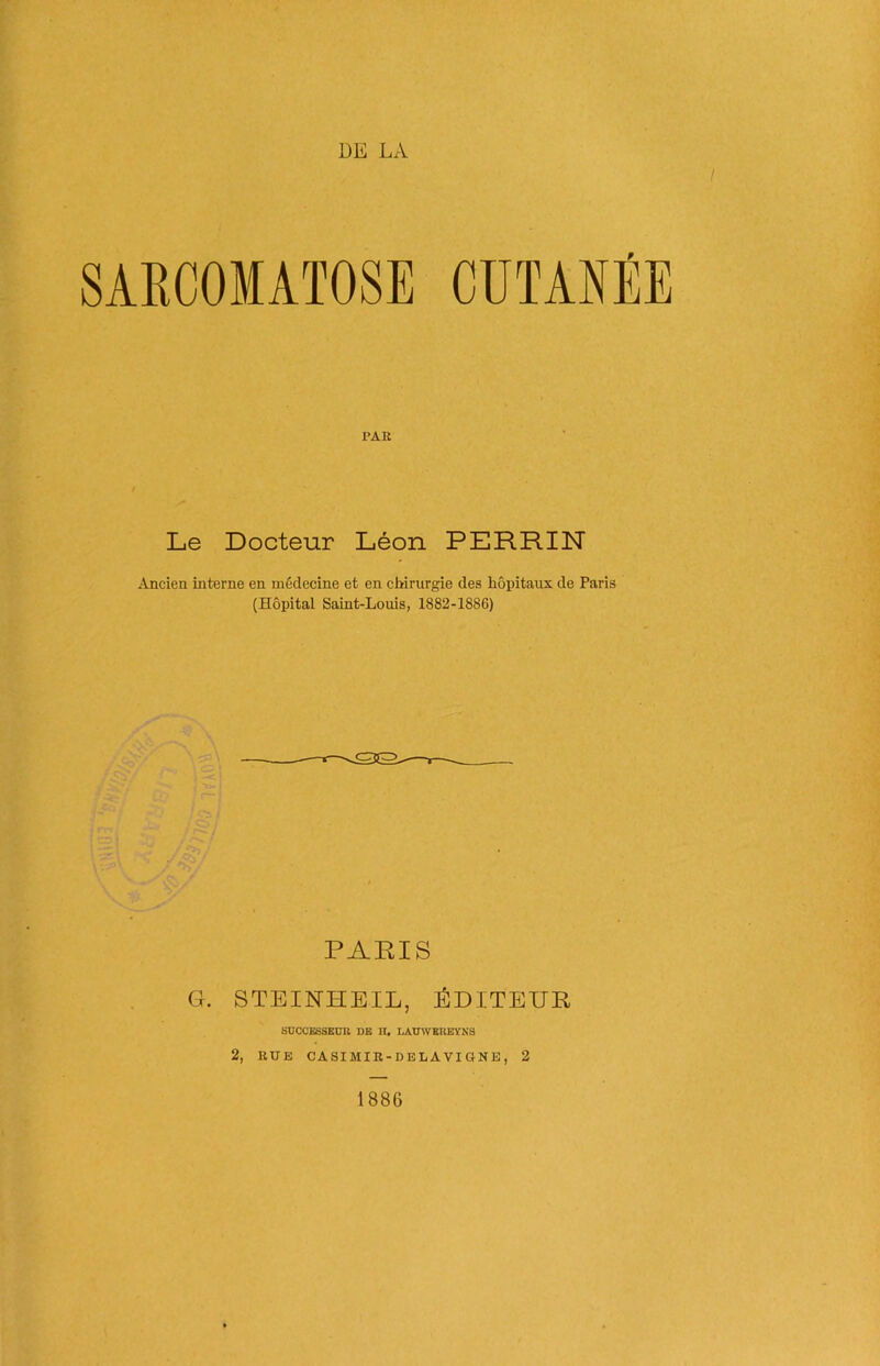DE LA SARCOMATOSE CUTANÉE PAR Le Docteur Léon PERRIN Ancien interne en médecine et en chirurgie des hôpitaux de Paris (Hôpital Saint-Louis, 1882-1886) PARIS G. STEINHEIL, ÉDITEUR SUCCESSEUR DE H, LAUWEREYNS 2, RUE CASIMIR-DELAVIGNE, 2 1886