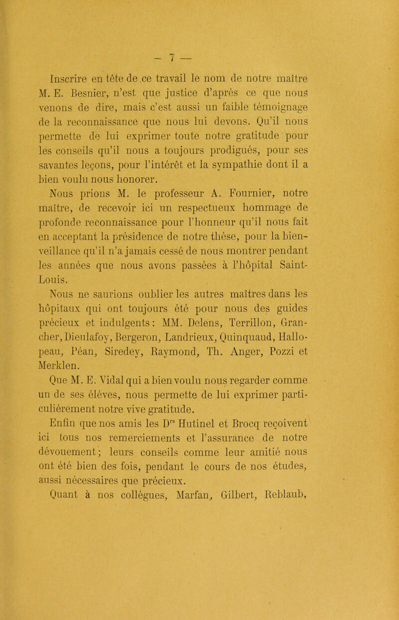 Inscrire en tête de ce travail le nom de notre maître M. E. Besnier, n’est que justice d’après ce que nous venons de dire, mais c’est aussi un faible témoignage de la reconnaissance que nous lui devons. Qu’il nous permette de lui exprimer toute notre gratitude pour les conseils qu’il nous a toujours prodigués, pour ses savantes leçons, pour l’intérêt et la sympathie dont il a bien voulu nous honorer. Nous prions M. le professeur A. Fournier, notre maître, de recevoir ici un respectueux hommage de profonde reconnaissance pour l’honneur qu’il nous fait en acceptant la présidence de notre thèse, pour la bien- veillance qu’il n’a jamais cessé de nous montrer pendant les années que nous avons passées à l’hôpital Saint- Louis. Nous ne saurions oublier les autres maîtres dans les hôpitaux qui ont toujours été pour nous des guides précieux et indulgents: MM. Delens, Terrillon, Gran- cher, Dieulafoy, Bergeron, Landrieux, Quinquaud, Hallo- peau, Péan, Siredey, Puiymond, Th. Anger, Pozzi et Merklen. Que M. E. Vidal qui a bien voulu nous regarder comme un de ses élèves, nous permette de lui exprimer parti- culièrement notre vive gratitude. Enfin que nos amis les Drs Hutinel et Brocq reçoivent ici tous nos remerciements et l’assurance de notre dévouement; leurs conseils comme leur amitié nous ont été bien des fois, pendant le cours de nos études, aussi nécessaires que précieux. Quant à nos collègues, Marfan, Gilbert, Reblaub,