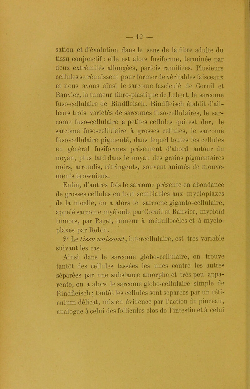 sation et d’évolution clans le sens de la fibre adulte du tissu conjonctif : elle est alors fusiforme, terminée par deux extrémités allongées, parfois ramifiées. Plusieurs cellules se réunissent pour former de véritables faisceaux et nous avons ainsi le sarcome fasciculé de Cornil et Ranvier, la tumeur fibro-plastique de Lebert, le sarcome fuso-cellulaire de Rindfieiscli. Rindfleiscli établit d’ail- leurs trois variétés de sarcomes fuso-cellulaires, le sar- come fuso-cellulaire à petites cellules qui est dur, le sarcome fuso-cellulaire à grosses cellules, le sarcome fuso-cellulaire pigmenté, dans lequel toutes les cellules en général fusiformes présentent d’abord autour du noyau, plus tard dans le noyau des grains pigmentaires noirs, arrondis, réfringents, souvent animés de mouve- ments browniens. Enfin, d'autres fois le sarcome présente en abondance de grosses cellules en tout semblables aux myéloplaxes de la moelle, on a alors le sarcome giganto-cellulaire, appelé sarcome myéloïde par Cornil et Ranvier, myeloïd tumors, par Paget, tumeur à médullocèles et à myélo- plaxes par Robin. 2° Le tissu unissant, intercellulaire, est très variable suivant les cas. Ainsi dans le sarcome globo-cellulaire, on trouve tantôt des cellules tassées les unes contre les autres séparées par une substance amorphe et très peu appa- rente, on a alors le sarcome globo-cellulaire simple de Rindfieiscli ; tantôt les cellules sont séparées par un réti- culum délicat, mis en évidence par l’action du pinceau, analogue à celui des follicules clos de l’intestin et à celui