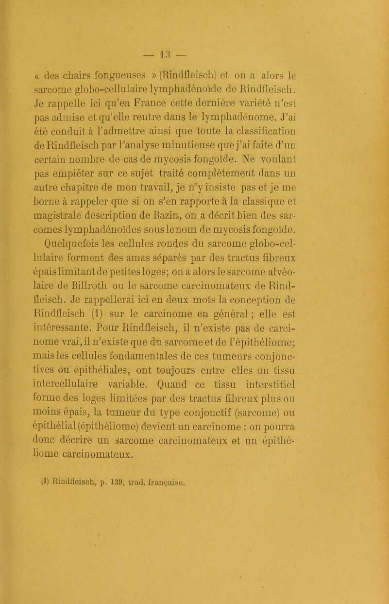«. des chairs fongueuses » (Rindfleisch) et on a alors le sarcome globo-cellulaire lymphadénoïde de Rindfleisch. Je rappelle ici qu’en France cette dernière variété m’est pas admise et qu’elle rentre dans le lympliadénome. J’ai été conduit à l’admettre ainsi que toute la classification de Rindfleisch par Panalyse minutieuse que j’ai faite d’un certain nombre de cas de mycosis fongoïde. Ne voulant pas empiéter sur ce sujet traité complètement dans un autre chapitre de mon travail, je n’y insiste pas et je me borne à rappeler que si on s’en rapporte à la classique et magistrale description de Bazin-, on a décrit bien des sar- comes lymphadénoïdes sous le nom de mycosis fongoïde. Quelquefois les cellules rondes du sarcome globo-cel- lulaire forment des amas séparés par des tractus fibreux épais limitant de petites loges; on a alors le sarcome alvéo- laire de Billroth ou le sarcome carcinomateux de Rind- fleisch. Je rappellerai ici en deux mots la conception de Rindfleisch (1) sur le carcinome en général ; elle est intéressante. Pour Rindfleisch, il n’existe pas de carci- nome vrai, il n’existe que du sarcome et de l’épithéliome; mais les cellules fondamentales de ces tumeurs conjonc- tives ou épithéliales, ont toujours entre elles un tissu intercellulaire variable. Quand ce tissu interstitiel forme des loges limitées par des tractus fibreux plus ou moins épais, la tumeur du type conjonctif (sarcome) ou épithélial (épithéliome) devient un carcinome : on pourra donc décrire un sarcome carcinomateux et un épithé- liome carcinomateux. (i) Pûndüeisch, p. 139, trad. française.