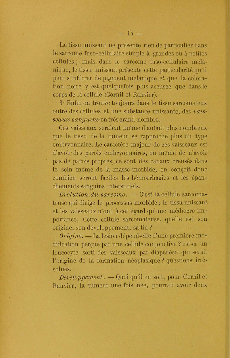 Le tissu unissant ne présente rien de particulier dans le sarcome fuso-cellulaire simple à grandes ou à petites cellules ; mais dans le sarcome fuso-cellulaire méla- nique, le tissu unissant présente cette particularité qu’il peut s’infiltrer de pigment mélanique et que la colora- tion noire y est quelquefois plus accusée que dans le corps de la cellule (Cornil et Ranvier). 3° Enfin on trouve toujours dans le tissu sarcomateux outre des cellules et une substance unissante, des vais- seaux sanguins en très grand nombre. Ces vaisseaux seraient même d’autant plus nombreux que le tissu de la tumeur se rapproche plus du type embryonnaire. Le caractère majeur de ces vaisseaux est d’avoir des parois embryonnaires, ou même de n’avoir pas de parois propres, ce sont des canaux creusés dans le sein même de la masse morbide, on conçoit donc combien seront faciles les hémorrhagies et les épan- chements sanguins interstitiels. Evolution du sarcome. — C’est la cellule sarcoma- teuse qui dirige le processus morbide ; le tissu unissant et les vaisseaux n’ont à cet égard qu’une médiocre im- portance. Cette cellule sarcomateuse, quelle est son origine, son développement, sa fin ? Origine. — La lésion dépend-elle d’une première mo- dification perçue par une cellule conjonctive ? est-ce un leucocyte sorti des vaisseaux par diapédèse qui serait l’origine de la formation néoplasique ? questions irré- solues. Développement. — Quoi qu’il en soit, pour Cornil et Ranvier, la tumeur une fois née, pourrait avoir deux