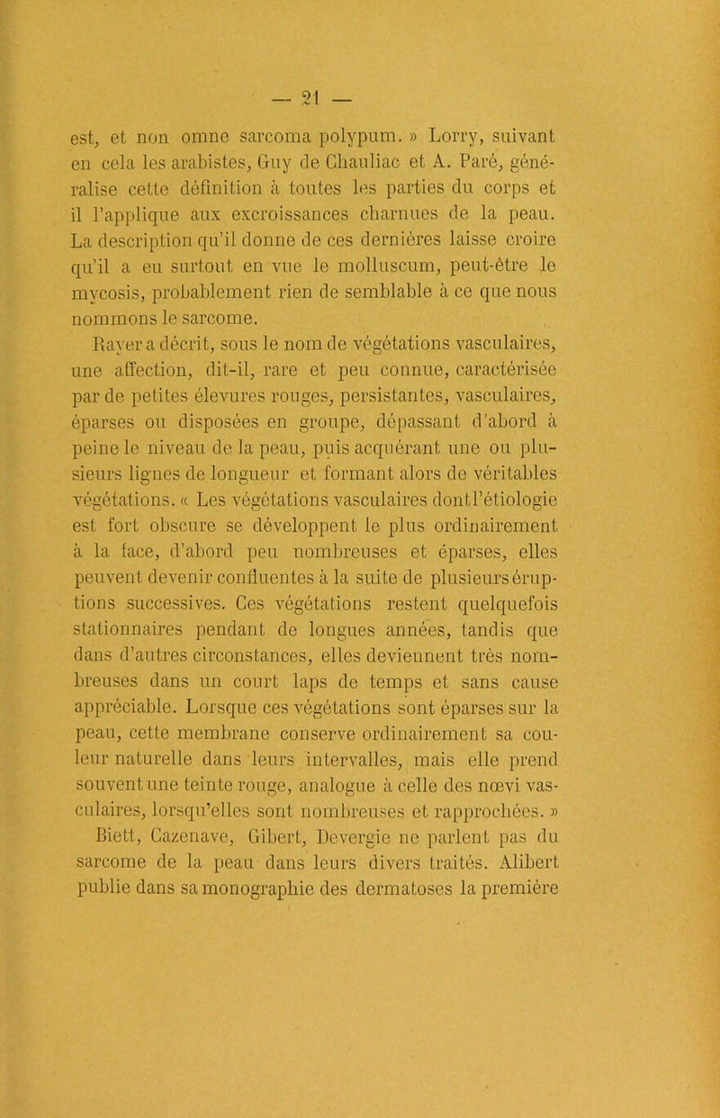 est, et non omne sarcoma polypum. » Lorry, suivant en cela les arabistes, Guy cle Ghauliac et À. Paré, géné- ralise cette définition à toutes les parties du corps et il l’applique aux excroissances charnues de la peau. La description qu’il donne de ces dernières laisse croire qu’il a eu surtout en vue le molluscum, peut-être le mycosis, probablement rien de semblable à ce que nous nommons le sarcome. Rayer a décrit, sous le nom de végétations vasculaires, une affection, dit-il, rare et peu connue, caractérisée par de petites élevures rouges, persistantes, vasculaires, éparses ou disposées en groupe, dépassant d’abord à peine le niveau de la peau, puis acquérant une ou plu- sieurs lignes de longueur et formant alors de véritables végétations. « Les végétations vasculaires dontl’étiologie est fort obscure se développent le plus ordinairement à la tace, d’abord peu nombreuses et éparses, elles peuvent devenir confluentes à la suite de plusieurs érup- tions successives. Ces végétations restent quelquefois stationnaires pendant de longues années, tandis que dans d’autres circonstances, elles deviennent très nom- breuses dans un court laps de temps et sans cause appréciable. Lorsque ces végétations sont éparses sur la peau, cette membrane conserve ordinairement sa cou- leur naturelle dans leurs intervalles, mais elle prend souvent une teinte rouge, analogue à celle des nœvi vas- culaires, lorsqu’elles sont nombreuses et rapprochées. » Biett, Cazenave, Gibert, Devergie ne parlent pas du sarcome de la peau dans leurs divers traités. Alibert publie dans sa monographie des dermatoses la première