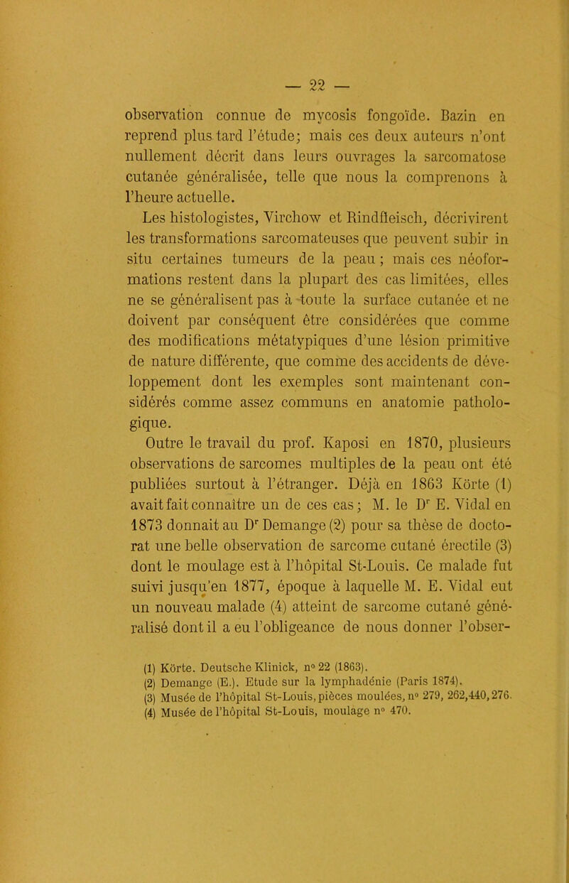 observation connue de mycosis fongoïde. Bazin en reprend plus tard l’étude; mais ces deux auteurs n’ont nullement décrit dans leurs ouvrages la sarcomatose cutanée généralisée, telle que nous la comprenons à l’heure actuelle. Les histologistes, Virchow et Rindfleisch, décrivirent les transformations sarcomateuses que peuvent subir in situ certaines tumeurs de la peau ; mais ces néofor- mations restent dans la plupart des cas limitées, elles ne se généralisent pas à toute la surface cutanée et ne doivent par conséquent être considérées que comme des modifications métatypiques d’une lésion primitive de nature différente, que comme des accidents de déve- loppement dont les exemples sont maintenant con- sidérés comme assez communs en anatomie patholo- gique. Outre le travail du prof. Kaposi en 1870, plusieurs observations de sarcomes multiples de la peau ont été publiées surtout à l’étranger. Déjà en 1863 Kôrte (1) avait fait connaître un de ces cas; M. le Dr E. Vidal en 1873 donnait au Dr Démangé (2) pour sa thèse de docto- rat une belle observation de sarcome cutané érectile (3) dont le moulage est à l’hôpital St-Louis. Ce malade fut suivi jusqu’en 1877, époque à laquelle M. E. Vidal eut un nouveau malade (4) atteint de sarcome cutané géné- ralisé dont il a eu l’obligeance de nous donner l’obser- (1) Kôrte. Deutsche Klinick, n°22 (1863). (2) Démangé (E.). Etude sur la lymphadénie (Paris 1874). (3) Musée de l’hôpital St-Louis, pièces moulées, n° 279, 262,440,276. (4) Musée de l’hôpital St-Louis, moulage n° 470.