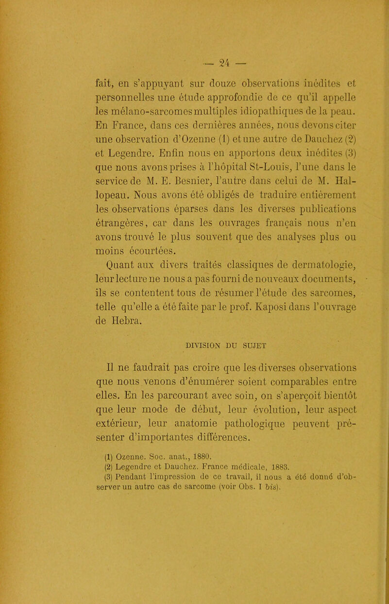 fait, en s’appuyant sur douze observations inédites et personnelles une étude approfondie de ce qu’il appelle les mélano-sarcomesmultiples idiopathiques de la peau. En France, dans ces dernières années, nous devons citer une observation d’Ozenne (1) et une autre de Daucliez (2) et Legendre. Enfin nous en apportons deux inédites (3) que nous avons prises à l’hôpital St-Louis, l’une dans le service de M. E. Besnier, l’autre dans celui de M. Hal- lopeau. Nous avons ôté obligés de traduire entièrement les observations éparses dans les diverses publications étrangères, car dans les ouvrages français nous n’en avons trouvé le plus souvent que des analyses plus ou moins écourtées. Quant aux divers traités classiques de dermatologie, leur lecture ne nous a pas fourni de nouveaux documents, ils se contentent tous de résumer l’étude des sarcomes, telle qu’elle a été faite par le prof. Kaposi dans l’ouvrage de Hebra. DIVISION DU SUJET Il ne faudrait pas croire que les diverses observations que nous venons d’énumérer soient comparables entre elles. En les parcourant avec soin, on s’aperçoit bientôt que leur mode de début, leur évolution, leur aspect extérieur, leur anatomie pathologique peuvent pré- senter d’importantes différences. (1) Ozenne. Soc. anat., 1880. (2) Legendre et Dauchez. France médicale, 1883. (3) Pendant l’impression de ce travail, il nous a été donné d’ob- server un autre cas de sarcome (voir Obs. I bis).