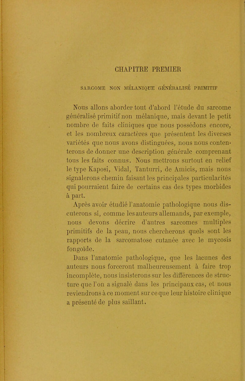 CHAPITRE PREMIER SARCOME NON MÉLANIQUE GÉNÉRALISÉ PRIMITIF Nous allons aborder tout d’abord l’étude du sarcome généralisé primitif non mélanique, mais devant le petit nombre de faits cliniques que nous possédons encore, et les nombreux caractères que présentent les diverses variétés que nous avons distinguées, nous nous conten- terons de donner une description générale comprenant tous les faits connus. Nous mettrons surtout en relief le type Kaposi, Vidal, Tanturri, de Amicis, mais nous signalerons chemin faisant les principales particularités qui pourraient faire de certains cas des types morbides à part. Après avoir étudié l’anatomie pathologique nous dis- cuterons si, comme les auteurs allemands, par exemple, nous devons décrire d’autres sarcomes multiples primitifs de la peau, nous chercherons quels sont les rapports de la sarcomatose cutanée avec le mycosis fongoïde. Dans l’anatomie pathologique, que les lacunes des auteurs nous forceront malheureusement à faire trop incomplète, nous insisterons sur les différences de struc- ture que l’on a signalé dans les principaux cas, et nous reviendrons à ce moment sur ce que leur histoire clinique a présenté de plus saillant.