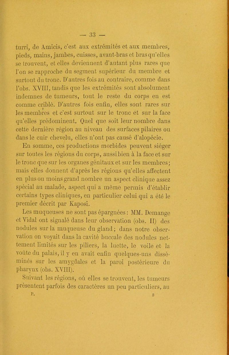 turri, de Amicis, c’est aux extrémités et aux membres, pieds, mains, jambes, cuisses, avant-bras et bras qu’elles se trouvent, et elles deviennent d’autant plus rares que l’on se rapproche du segment supérieur du membre et surtout du tronc. D’autres fois au contraire, comme dans l’obs. XVIII, tandis que les extrémités sont absolument indemnes de tumeurs, tout le reste du corps en est comme criblé. D’autres fois enfin, elles sont rares sur les membres et c’est surtout sur le tronc et sur la face qu’elles prédominent. Quel que soit leur nombre dans cette dernière région au niveau des surfaces pilaires ou dans le cuir chevelu, elles n’ont pas causé d’alopécie. En somme, ces productions morbides peuvent siéger sur toutes les régions du corps, aussi bien à la face et sur le tronc que sur les organes génitaux et sur les membres; mais elles donnent d’après les régions qu’elles affectent en plus ou moins grand nombre un aspect clinique assez spécial au malade, aspect qui a môme permis d’établir certains types cliniques, en particulier celui qui a été le premier décrit par Kaposi. Les muqueuses ne sont pas épargnées : MM. Démangé et Vidal ont signalé dans leur observation (obs. II) des nodules sur la muqueuse du gland ; dans notre obser- vation on voyait dans la cavité buccale des nodules net- tement limités sur les piliers, la luette, le voile et la voûte du palais, il y en avait enfin quelques-uns dissé- minés sur les amygdales et la paroi postérieure du pharynx (obs. XVIII). Suivant les régions, où elles se trouvent, les tumeurs présentent parfois des caractères un peu particuliers, au p. 3