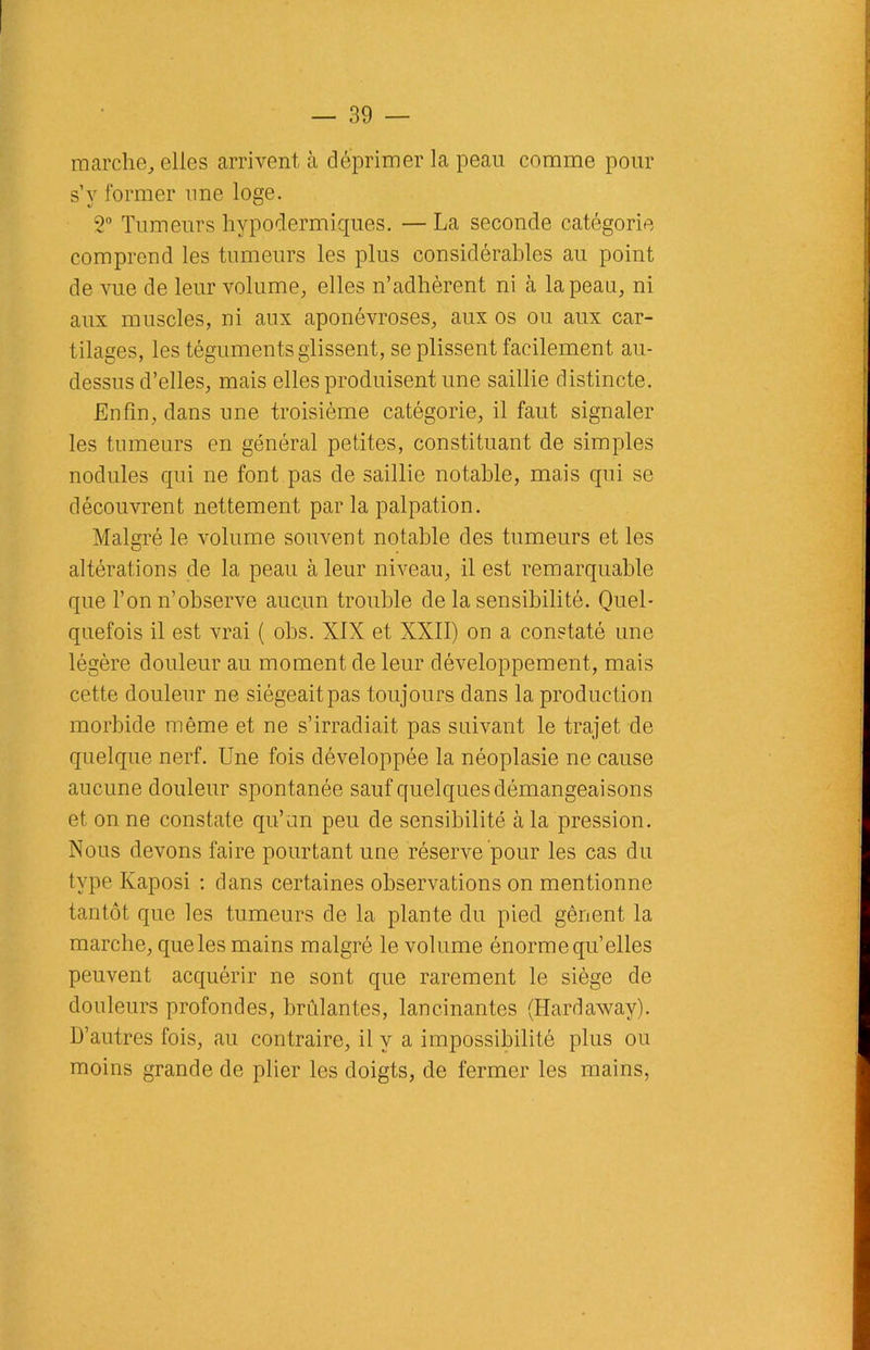 marche, elles arrivent à déprimer la peau comme pour s’y former une loge. o° Tumeurs hypodermiques. — La seconde catégorie comprend les tumeurs les plus considérables au point de vue de leur volume, elles n’adhèrent ni à la peau, ni aux muscles, ni aux aponévroses, aux os ou aux car- tilages, les téguments glissent, se plissent facilement au- dessus d’elles, mais elles produisent une saillie distincte. Enfin, dans une troisième catégorie, il faut signaler les tumeurs en général petites, constituant de simples nodules qui ne font pas de saillie notable, mais cpii se découvrent nettement par la palpation. Malgré le volume souvent notable des tumeurs et les altérations de la peau à leur niveau, il est remarquable que l’on n’observe aucun trouble de la sensibilité. Quel- quefois il est vrai ( obs. XIX et XXII) on a constaté une légère douleur au moment de leur développement, mais cette douleur ne siégeait pas toujours dans la production morbide même et ne s’irradiait pas suivant le trajet de quelque nerf. Une fois développée la néoplasie ne cause aucune douleur spontanée sauf quelques démangeaisons et on ne constate qu’un peu de sensibilité à la pression. Nous devons faire pourtant une réserve pour les cas du type Kaposi : dans certaines observations on mentionne tantôt que les tumeurs de la plante du pied gênent la marche, queles mains malgré le volume énorme quelles peuvent acquérir ne sont que rarement le siège de douleurs profondes, brûlantes, lancinantes (Hardaway). D’autres fois, au contraire, il y a impossibilité plus ou moins grande de plier les doigts, de fermer les mains,
