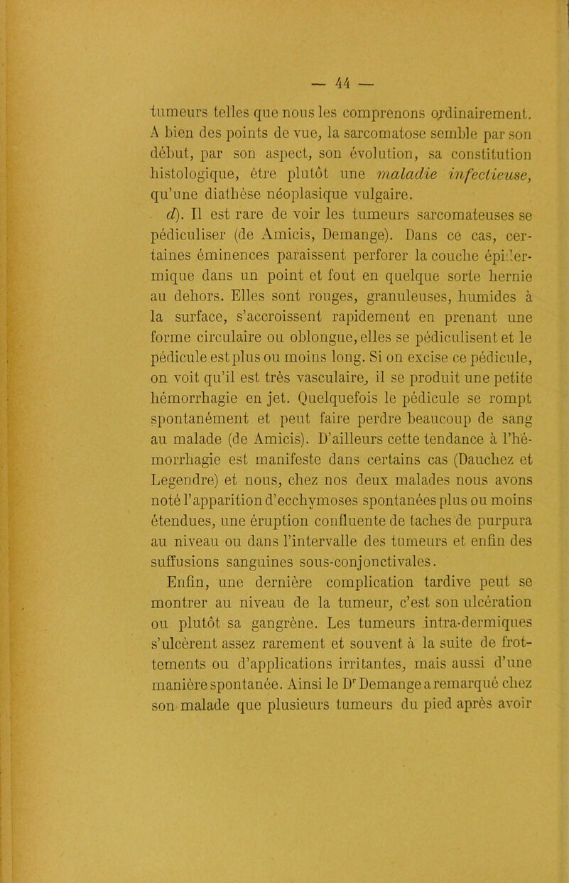 tumeurs telles que nous les comprenons ordinairement. A bien des points de vue, la sarcomatose semble par son début, par son aspect, son évolution, sa constitution histologique, être plutôt une maladie infectieuse, qu’une diathèse néoplasique vulgaire. d). Il est rare de voir les tumeurs sarcomateuses se pédiculiser (de Amicis, Démangé). Dans ce cas, cer- taines éminences paraissent perforer la couche épider- mique dans un point et font en quelque sorte hernie au dehors. Elles sont rouges, granuleuses, humides à la surface, s’accroissent rapidement en prenant une forme circulaire ou oblongue, elles se pédiculisent et le pédicule est plus ou moins long. Si on excise ce pédicule, on voit qu’il est très vasculaire, il se produit une petite hémorrhagie en jet. Quelquefois le pédicule se rompt spontanément et peut faire perdre beaucoup de sang au malade (de Amicis). D’ailleurs cette tendance à l’hé- morrliagie est manifeste dans certains cas (Dauchez et Legendre) et nous, chez nos deux malades nous avons noté l’apparition d’ecchymoses spontanées plus ou moins étendues, une éruption confluente de taches de purpura au niveau ou dans l’intervalle des tumeurs et enfin des suffusions sanguines sous-conjonctivales. Enfin, une dernière complication tardive peut se montrer au niveau de la tumeur, c’est son ulcération ou plutôt sa gangrène. Les tumeurs intra-dermiques s’ulcèrent assez rarement et souvent à la suite de frot- tements ou d’applications irritantes, mais aussi d’une manière spontanée. Ainsi le Dr Démangé a remarqué chez son malade que plusieurs tumeurs du pied après avoir