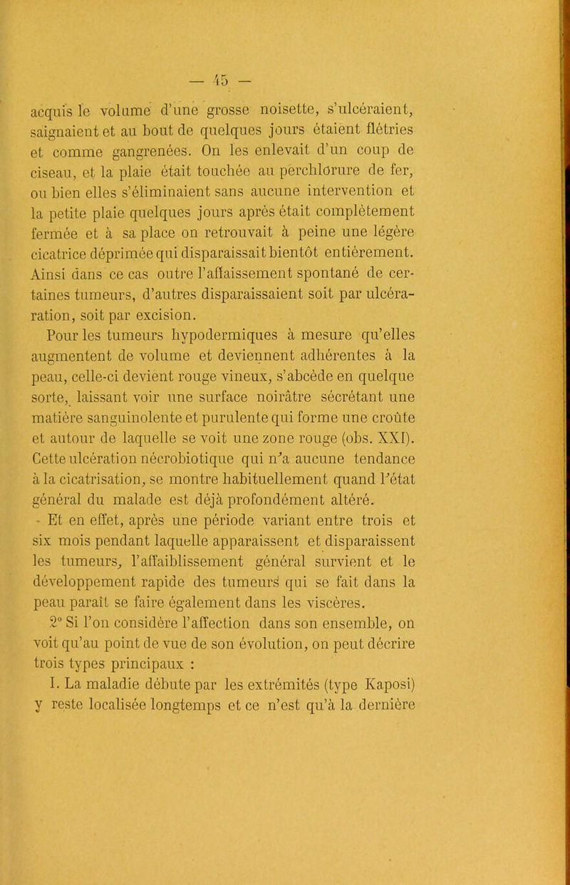 acquis le volume d’une grosse noisette, s’ulcéraient, saignaient et au bout de quelques jours étaient flétries et comme gangrenées. On les enlevait d’un coup de ciseau, et la plaie était touchée au perehlorure de fer, ou bien elles s’éliminaient sans aucune intervention et la petite plaie quelques jours après était complètement fermée et à sa place on retrouvait à peine une légère cicatrice déprimée qui disparaissait bientôt entièrement. Ainsi dans ce cas outre l’affaissement spontané de cer- taines tumeurs, d’autres disparaissaient soit par ulcéra- ration, soit par excision. Pour les tumeurs hypodermiques à mesure qu’elles augmentent de volume et deviennent adhérentes à la peau, celle-ci devient rouge vineux, s’abcède en quelque sorte, laissant voir une surface noirâtre sécrétant une matière sanguinolente et purulente qui forme une croûte et autour de laquelle se voit une zone rouge (obs. XXI). Cette ulcération nécrobiotique qui m'a aucune tendance à la cicatrisation, se montre habituellement quand Pétat général du malade est déjà profondément altéré. Et en effet, après une période variant entre trois et six mois pendant laquelle apparaissent et disparaissent les tumeurs, l’affaiblissement général survient et le développement rapide des tumeur^ qui se fait dans la peau paraît se faire également dans les viscères. 2° Si l’on considère l’affection dans son ensemble, on voit qu’au point de vue de son évolution, on peut décrire trois types principaux : I. La maladie débute par les extrémités (type Kaposi) y reste localisée longtemps et ce n’est qu’à la dernière