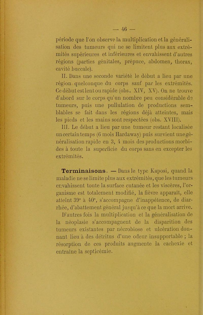 période que l’on observe la multiplication et la générali- sation des tumeurs qui 11e se limitent plus aux extré- mités supérieures et inférieures et envahissent d’autres régions (parties génitales, prépuce, abdomen, thorax, cavité buccale). II. Dans une seconde variété le début a lieu par une région quelconque du corps sauf par les extrémités. Ce début est lent ou rapide (obs. XIV, XV). On ne trouve d’abord sur le corps qu’un nombre peu considérable de tumeurs, puis une pullulation de productions sem- blables se fait dans les régions déjà atteintes, mais les pieds et les mains sont respectées (obs. XVIII). III. Le début a lieu par une tumeur restant localisée un certain temps (6 mois Hardaway) puis survient unegé- néralisation rapide en 3, 4 mois des productions morbi- des à toute la superficie du corps sans en excepter les extrémités. Terminaisons. — Dans le type Kaposi, quand la maladie ne se limite plus aux extrémités, que les tumeurs envahissent toute la surface cutanée et les viscères, l’or- • ganisme est totalement modifié, la fièvre apparaît, elle atLeint 39° à 40°, s’accompagne d’inappétence, de diar- rhée, d’abattement général jusqu’à ce que la mort arrive. D’autres fois la multiplication et la généralisation de la néoplasie s’accompagnent de la disparition des tumeurs existantes par nécrobiose et ulcération don- nant lieu à des détritus d’une odeur insupportable ; la résorption de ces produits augmente la cachexie et entraîne la septicémie. 1