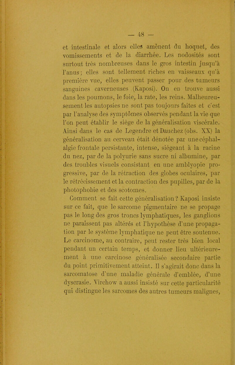 et intestinale et alors elles amènent du hoquet, des vomissements et de la diarrhée. Les nodosités sont surtout très nombreuses dans le gros intestin jusqu’à l’anus; elles sont tellement riches en vaisseaux qu’à première vue, elles peuvent passer pour des tumeurs sanguines caverneuses (Kaposi). On en trouve aussi dans les poumons, le foie, la rate, les reins. Malheureu- sement les autopsies ne sont pas toujours faites et c’est par l’analyse des symptômes observés pendant la vie que l’on peut établir le siège de la généralisation viscérale. Ainsi dans le cas de Legendre et Dauchez (obs. XX) la généralisation au cerveau était dénotée par une céphal- algie frontale persistante, intense, siégeant à la racine du nez, par de la polyurie sans sucre ni albumine, par des troubles visuels consistant en une amblvopie pro- gressive, par de la rétraction des globes oculaires, par le rétrécissement et la contraction des pupilles, par de la photophobie et des scotomes. Comment se fait cette généralisation ? Kaposi insiste sur ce fait, que le sarcome pigmentaire ne se propage pas le long des gros troncs lymphatiques, les ganglions ne paraissent pas altérés et l’hypothèse d’une propaga- tion par le système lymphatique ne peut être soutenue. Le carcinome, au contraire, peut rester très bien local pendant un certain temps, et donner lieu ultérieure- ment à une carcinose généralisée secondaire partie du point primitivement atteint. Il s’agirait donc dans la sarcomatose d’une maladie générale d’emblée, d’une dyscrasie. Virchow a aussi insisté sur cette particularité qui distingue les sarcomes des autres tumeurs malignes,