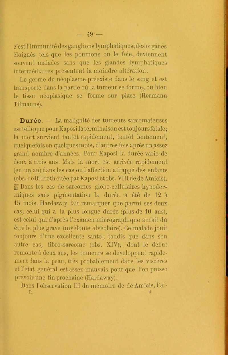 c’est l’immunité des ganglions lymphatiques; des organes éloignés tels que les poumons ou le foie, deviennent souvent malades sans que les glandes lymphatiques intermédiaires présentent la moindre altération. Le germe du néoplasme préexiste dans le sang et est transporté dans la partie où la tumeur se forme, ou bien le tissu néoplasique se forme sur place (Hermann Tilmanns). Durée. — La malignité des tumeurs sarcomateuses est telle que pour Kaposi la terminaison est touj ours fatale ; la mort survient tantôt rapidement, tantôt lentement, quelquefois en quelques mois, d’autres fois après un assez grand nombre d’années. Pour Kaposi la durée varie de deux à trois ans. Mais la mort est arrivée rapidement (en un an) dans les cas ou l’affection a frappé des enfants (obs. deBillrotb citée par Kaposi etobs. VIII de de Am ici s). U Dans les cas de sarcomes globo-cellulaires hypoder- miques sans pigmentation la durée a été de 12 à 15 mois. Hardaway fait remarquer que parmi ses deux cas, celui qui a la plus longue durée (plus de 10 ans), est celui qui d’après l’examen micrographique aurait dû être le plus grave (myélome alvéolaire). Ce malade jouit toujours d’une excellente santé; tandis que dans son autre cas, ffbro-sarcome (obs. XIV),. dont le début remonte à deux ans, les tumeurs se développent rapide- ment dans la peau, très probablement dans les viscères et l’état général est assez mauvais pour que l’on puisse prévoir une fin prochaine (Hardaway). Dans l’observation 111 du mémoire de de Amicis, l’af- P. 4