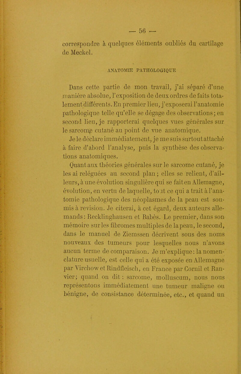 correspondre à. quelques éléments oubliés du cartilage de Meckel. ANATOMIE PATHOLOGIQUE Dans cette partie de mon travail, j’ai séparé d’nne manière absolue, l’exposition de deux ordres de faits tota- lement différents. En premier lieu, j’exposerai l’anatomie pathologique telle qu’elle se dégage des observations; en second lieu, je rapporterai quelques vues générales sur le sarcomp cutané au point de vue anatomique. Je le déclare immédiatement, je me suis surtout attaché à faire d’abord l’analyse, puis la synthèse des observa- tions anatomiques. Quant aux théories générales sur le sarcome cutané, je les ai reléguées au second plan ; elles se relient, d’ail- leurs, aune évolution singulière qui se faiten Allemagne, évolution, en vertu de laquelle, tout ce qui a trait à l’ana- tomie pathologique des néoplasmes de la peau est sou- mis à révision. Je citerai, à cet égard, deux auteurs alle- mands : Recklinghausen et Babès. Le premier, dans son mémoire sur les fibromes multiples de la peau, le second, dans le manuel de Ziemssen décrivent sous des noms nouveaux des tumeurs pour lesquelles nous n’avons aucun terme de comparaison. Je m’explique: la nomen- clature usuelle, est celle qui a été exposée en Allemagne par Virchow et Rindfleisch, en France par Cornil et Ran- vier; quand on dit : sarcome, molluscum, nous nous représentons immédiatement une tumeur maligne ou bénigne, de consistance déterminée, etc., et quand un