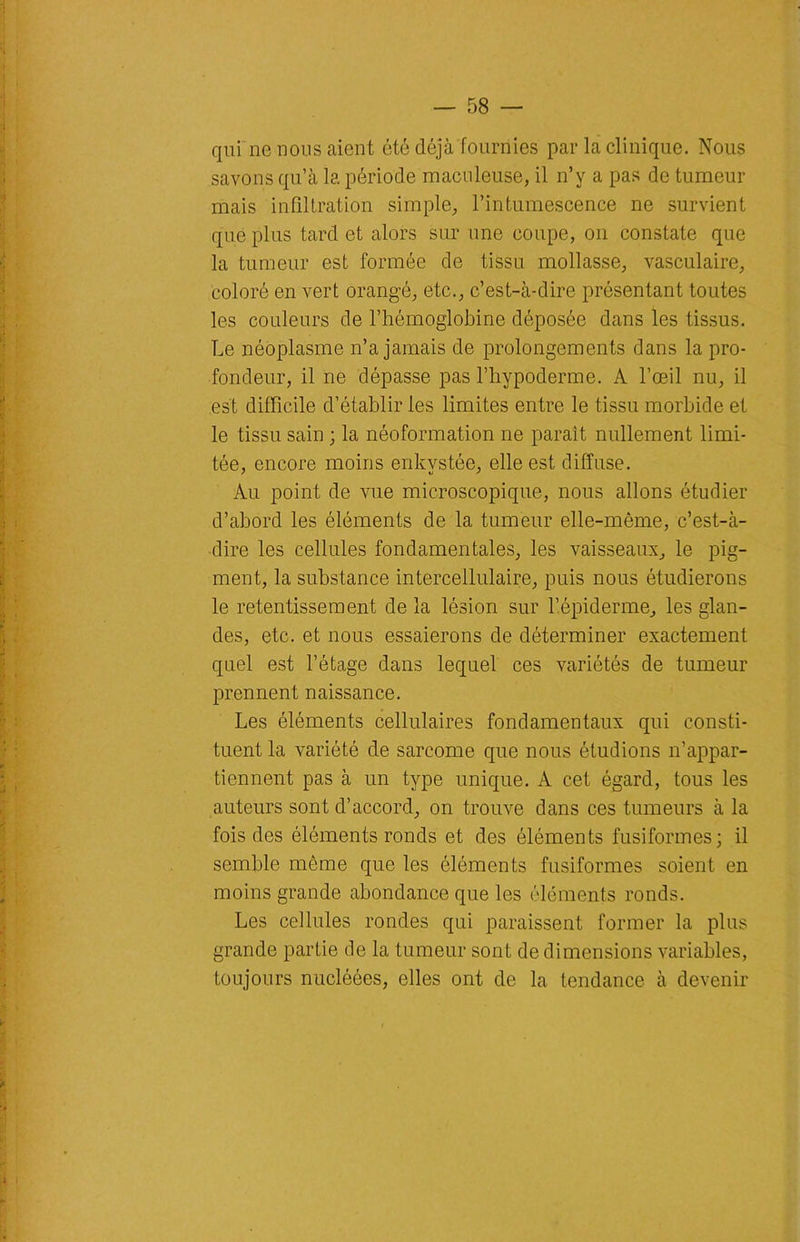qui ne nous aient été déjà fournies par la clinique. Nous savons qu’à la période maculeuse, il n’v a pas de tumeur mais infiltration simple, l’intumescence ne survient que plus tard et alors sur une coupe, on constate que la tumeur est formée de tissu mollasse, vasculaire, coloré en vert orangé, etc., c’est-à-dire présentant toutes les couleurs de l’hémoglobine déposée dans les tissus. Le néoplasme n’a jamais de prolongements dans la pro- fondeur, il ne dépasse pas l’hypoderme. A l’œil nu, il est difficile d’établir les limites entre le tissu morbide et le tissu sain ; la néoformation ne paraît nullement limi- tée, encore moins enkystée, elle est diffuse. Au point de vue microscopique, nous allons étudier d’abord les éléments de la tumeur elle-même, c’est-à- dire les cellules fondamentales, les vaisseaux, le pig- ment, la substance intercellulaire, puis nous étudierons le retentissement de la lésion sur l’épiderme, les glan- des, etc. et nous essaierons de déterminer exactement quel est l’étage dans lequel ces variétés de tumeur prennent naissance. Les éléments cellulaires fondamentaux qui consti- tuent la variété de sarcome que nous étudions n’appar- tiennent pas à un type unique. A cet égard, tous les auteurs sont d’accord, on trouve dans ces tumeurs à la fois des éléments ronds et des éléments fusiformes; il semble môme que les éléments fusiformes soient en moins grande abondance que les éléments ronds. Les cellules rondes qui paraissent former la plus grande partie de la tumeur sont de dimensions variables, toujours nucléées, elles ont de la tendance à devenir