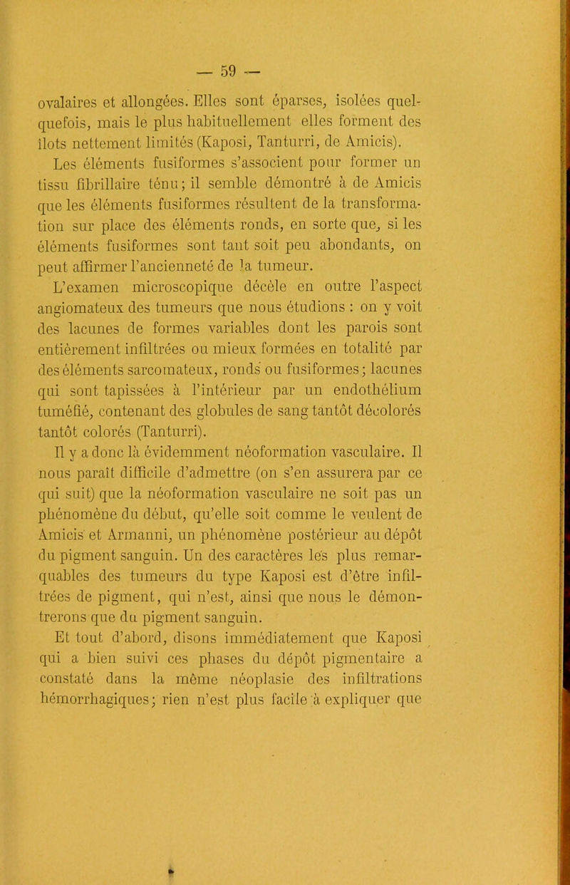 ovalaires et allongées. Elles sont éparses, isolées quel- quefois, mais le pins habituellement elles forment clés îlots nettement limités (Kaposi, Tanturri, de Amicis). Les éléments fusiformes s’associent pour former un tissu fibrillaire ténu; il semble démontré à de Amicis que les éléments fusiformes résultent de la transforma- tion sur place des éléments ronds, en sorte que, si les éléments fusiformes sont tant soit peu abondants, on peut affirmer l’ancienneté de ]a tumeur. L’examen microscopique décèle en outre l’aspect angiomateux des tumeurs que nous étudions : on y voit des lacunes de formes variables dont les parois sont entièrement infiltrées ou mieux formées en totalité par des éléments sarcomateux, ronds ou fusiformes; lacunes qui sont tapissées à l’intérieur par un endothélium tuméfié, contenant des globules de sang tantôt décolorés tantôt colorés (Tanturri). Il y a donc là évidemment néoformation vasculaire. Il nous paraît difficile d’admettre (on s’en assurera par ce qui suit) que la néoformation vasculaire ne soit pas un phénomène du début, qu’elle soit comme le veulent de Amicis et Armanni, un phénomène postérieur au dépôt du pigment sanguin. Un des caractères lés plus remar- quables des tumeurs du type Kaposi est d’être infil- trées de pigment, qui n’est, ainsi que nous le démon- trerons que du pigment sanguin. Et tout d’abord, disons immédiatement que Kaposi qui a bien suivi ces phases du dépôt pigmentaire a constaté dans la môme néoplasie des infiltrations hémorrhagiques; rien n’est plus facile à expliquer que