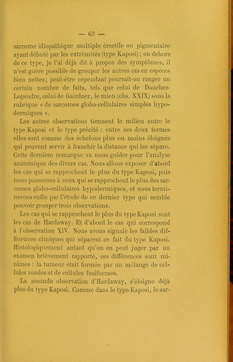 sarcome idiopathique multiple érectile ou pigmentaire ayant débuté par les extrémités (type Kaposi); en dehors de ce type, je l’ai déjà dit à propos des symptômes, il n’est guère possible de grouper les autres cas en espèces bien nettes; peut-être cependant pourrait-on ranger un certain nombre de faits, tels que celui de Dauchez- Legendre, celui de Gairdner, le mien (obs. XXIX) sous la rubrique « de sarcomes globo-cellulaires simples hypo- dermiques ». Les autres observations tiennent le milieu entre le type Kaposi et le type précité : entre ces deux termes elles sont comme des échelons plus ou moins éloignés qui peuvent servir à franchir la distance qui les sépare. Cette dernière remarque va nous guider pour l’analyse anatomique des divers cas. Nous allons exposer d’abord les cas qui se rapprochent le plus du type Kaposi, puis nous passerons à ceux qui se rapprochent le plus des sar- comes globo-cellulaires hypodermiques, et nous termi- nerons enfin par l'étude de ce dernier type qui semble pouvoir grouper trois observations. Les cas qui se rapprochent le plus du type Kaposi sont les cas de Hardaway. Et d’abord le cas qui correspond à l’observation XIV. Nous avons signalé les faibles dif- férences cliniques qui séparent ce fait du type Kaposi. Histologiquement autant qu’on en peut juger par un examen brièvement rapporté, ces différences sont mi- nimes : la tumeur était formée par un mélange de cel- lules rondes et de cellules fusiformes. La seconde observation d’Hardaway, s’éloigne déjà plus du type Kaposi. Comme dans le type Kaposi, le sar-