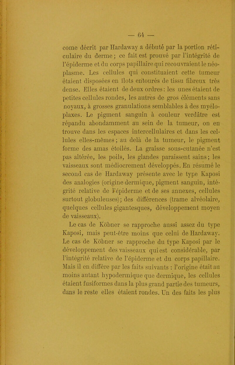 corne décrit par Hardaway a débuté par la portion réti- culaire du derme; ce fait est prouvé par l’intégrité de l’épiderme et du corps papillaire qui recouvraient le néo- plasme. Les cellules qui constituaient cette tumeur étaient disposées en îlots entourés de tissu fibreux très dense. Elles étaient de deux ordres : les unes étaient de petites cellules rondes, les autres de gros éléments sans noyaux, à grosses granulations semblables à des myélo- plaxes. Le pigment sanguin à couleur verdâtre est répandu abondamment au sein de la tumeur, on en trouve dans les espaces intercellulaires et dans les cel- lules elles-mêmes ; au delà de la tumeur, le pigment forme des amas étoilés. La graisse sous-cutanée n’est pas altérée, les poils, les glandes paraissent sains ; les vaisseaux sont médiocrement développés. En résumé le second cas de Hardaway présente avec le type Kaposi des analogies (origine dermique, pigment sanguin, inté- grité relative de l’épiderme et de ses annexes, cellules surtout globuleuses); des différences (trame alvéolaire, quelques cellules gigantesques, développement moyen de vaisseaux). Le cas de Kôbner se rapproche aussi assez du type Kaposi, mais peut-être moins que celui de Hardaway. Le cas de Kôbner se rapproche du type Kaposi par le développement des vaisseaux qui est considérable, par l’intégrité relative de l’épiderme et du corps papillaire. Mais il en diffère par les faits suivants : l’origine était au moins autant hypodermique que dermique, les cellules étaient fusiformes dans la plus grand partie des tumeurs, dans le reste elles étaient rondes. Un des faits les plus