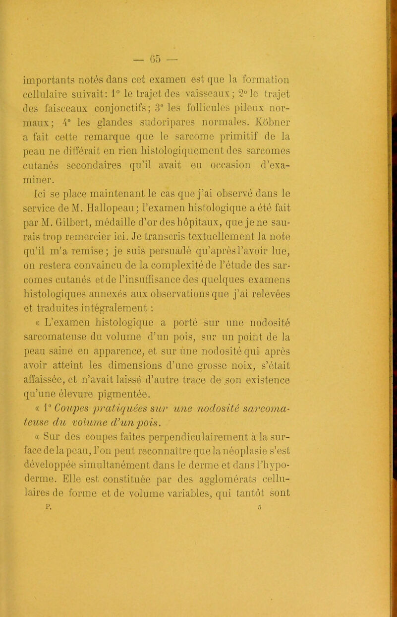 importants notés dans cet examen est que la formation cellulaire suivait: 1° le trajet des vaisseaux; 2° le trajet des faisceaux conjonctifs; 3° les follicules pileux nor- maux; 4° les glandes sudoripares normales. Kôbner a fait cette remarque que le sarcome primitif de la peau ne différait en rien histologiquement des sarcomes cutanés secondaires qu’il avait eu occasion d’exa- miner. Ici se place maintenant le cas que j’ai observé dans le service de M. Hallopeau; l’examen histologique a été fait par M. Gilbert, médaille d’or des hôpitaux, que je ne sau- rais trop remercier ici. Je transcris textuellement la note qu’il m’a remise; je suis persuadé qu’ après l’avoir lue, on restera convaincu de la complexité de l’étude des sar- comes cutanés et de l’insuffisance des quelques examens histologiques annexés aux observations que j’ai relevées et traduites intégralement : « L’examen histologique a porté sur une nodosité sarcomateuse du volume d’un pois, sur un point de la peau saine en apparence, et sur une nodosité qui après avoir atteint les dimensions d’une grosse noix, s’était affaissée, et n’avait laissé d’autre trace de son existence qu’une élevure pigmentée. « 1° Coures 'pratiquées sur une nodosité sarcoma- teuse du volume d3un pois. « Sur des coupes faites perpendiculairement à la sur- facedelapeau, l’on peut reconnaître que la néoplasie s’est développée simultanément dans le derme et dans bhvpo- derme. Elle est constituée par des agglomérats cellu- laires de forme et de volume variables, qui tantôt sont