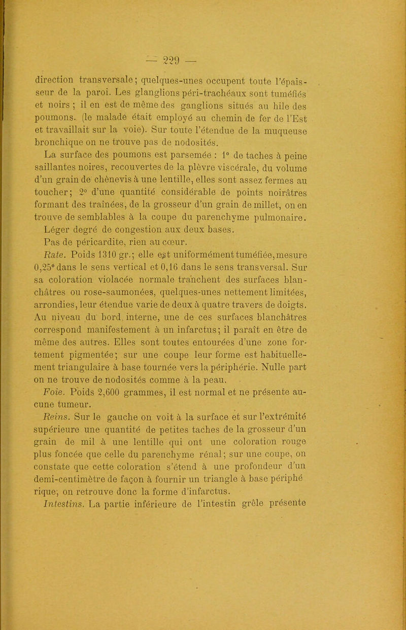 direction transversale; quelques-unes occupent toute l’épais- seur de la paroi. Les glaüglions péri-trachéaux sont tuméfiés et noirs; il en est de même des ganglions situés au hile des poumons, (le malade était employé au chemin de fer de l’Est et travaillait sur la voie). Sur toute l’étendue de la muqueuse bronchique on ne trouve pas de nodosités. La surface des poumons est parsemée : 1° de taches à peine saillantes noires, recouvertes de la plèvre viscérale, du volume d’un grain de chènevis à une lentille, elles sont assez fermes au toucher; 2° d’une quantité considérable de points noirâtres formant des traînées, de la grosseur d’un grain de millet, on en trouve de semblables à la coupe du parenchyme pulmonaire. Léger degré de congestion aux deux bases. Pas de péricardite, rien au cœur. Rate. Poids 1310 gr. ; elle e$t uniformément tuméfiée, mesure 0,25° dans le sens vertical et 0,16 dans le sens transversal. Sur sa coloration violacée normale tranchent des surfaces blan- châtres ou rose-saumonées, quelques-unes nettement limitées, arrondies, leur étendue varie de deux à quatre travers de doigts. Au niveau du bord interne, une de ces surfaces blanchâtres correspond manifestement à un infarctus; il paraît en être de même des autres. Elles sont toutes entourées d’une zone for- tement pigmentée ; sur une coupe leur forme est habituelle- ment triangulaire à base tournée vers la périphérie. Nulle part on ne trouve de nodosités comme à la peau. Foie. Poids 2,600 grammes, il est normal et ne présente au- cune tumeur. Reins. Sur le gauche on voit à la surface et sur l’extrémité supérieure une quantité de petites taches de la grosseur d’un grain de mil à une lentille qui ont une coloration rouge plus foncée que celle du parenchyme rénal; sur une coupe, on constate que cette coloration s’étend à une profondeur d’un demi-centimètre de façon à fournir un triangle à base périphé rique; on retrouve donc la forme d’infarctus. Intestins. La partie inférieure de l’intestin grêle présente