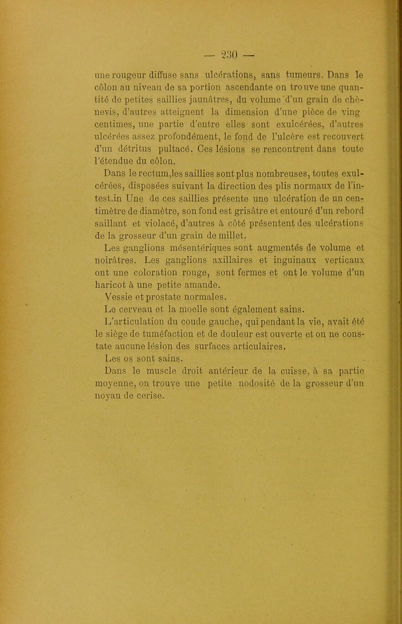 une rougeur diffuse sans ulcérations, sans tumeurs. Dans le côlon au niveau de sa portion ascendante on trouve une quan- tité de petites saillies jaunâtres, du volume d’un grain de chè- nevis, d’autres atteignent la dimension d’une pièce de ving centimes, une partie d’entre elles sont exulcérées, d’autres ulcérées assez profondément, le fond de l’ulcère est recouvert d’un détritus pultacé. Ces lésions se rencontrent dans toute l’étendue du côlon. Dans le rectum,les saillies sont plus nombreuses, toutes exul- cérées, disposées suivant la direction des plis normaux de l'in- testin Une de ces saillies présente une ulcération de un cen- timètre de diamètre, son fond est grisâtre et entouré d’un rebord saillant et violacé, d’autres à côté présentent des ulcérations de la grosseur d’un grain de millet. Les ganglions mésentériques sont augmentés de volume et noirâtres. Les ganglions axillaires et inguinaux verticaux ont une coloration rouge, sont fermes et ont le volume d'un haricot à une petite amande. Vessie et prostate normales. Le cerveau et la moelle sont également sains. L’articulation du coude gauche, qui pendant la vie, avait été le siège de tuméfaction et de douleur est ouverte et on ne cons- tate aucune lésion des surfaces articulaires. Les os sont sains. Dans le muscle droit antérieur de la cuisse, â sa partie moyenne, on trouve une petite nodosité de la grosseur d’un noyau de cerise.