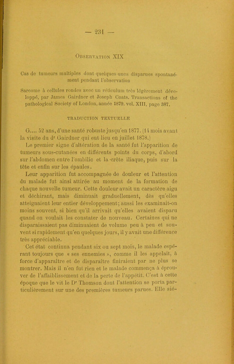 Observation XIX Cas de tumeurs multiples dont quelques-unes disparues spontané- ment pendant l’observation Sarcome à cellules rondes avec un réticulum très légèrement déve- loppé, par James Gairdner et Joseph Coats. Transactions of the pathological Society of London, année 1879. vol. XIII, page 387. TRADUCTION TEXTUELLE G.... 52 ans, dune santé robuste jusqu’en 1877. (14 mois avant la visite du dr Gairdner qui eut lieu en juillet 1878.) Le premier signe d’altération de la santé fut ^apparition de tumeurs sous-cutanées en différents points du corps, d’abord sur l’abdomen entre l’ombilic et la -crête iliaque, puis sur la tête et enfin sur les épaules. Leur apparition fut accompagnée de douleur et l’attention du malade fut ainsi attirée au moment de la formation de chaque nouvelle tumeur. Cette douleur avait un caractère aigu et déchirant, mais diminuait graduellement, dès qu’elles atteignaient leur entier développement; aussi les examinait-on moins souvent, si bien qu’il arrivait qu’elles avaient disparu quand on voulait les constater de nouveau. Certaines qui ne disparaissaient pas diminuaient de volume peu à peu et sou- vent si rapidement qu’en quelques jours, il y avait une différence très appréciable. Cet état continua pendant six ou sept mois, le malade espé- rant toujours que « ses ennemies », comme il les appelait, à force d’apparaître et de disparaître finiraient par ne plus se montrer. Mais il n’en fut rien et le malade commença à éprou- ver de l’affaiblissement et de la perte de l’appétit. C’est à cette époque que le vit le Dr Thomson dont l’attention se porta par- ticulièrement sur une des premières tumeurs parues. Elle sié-