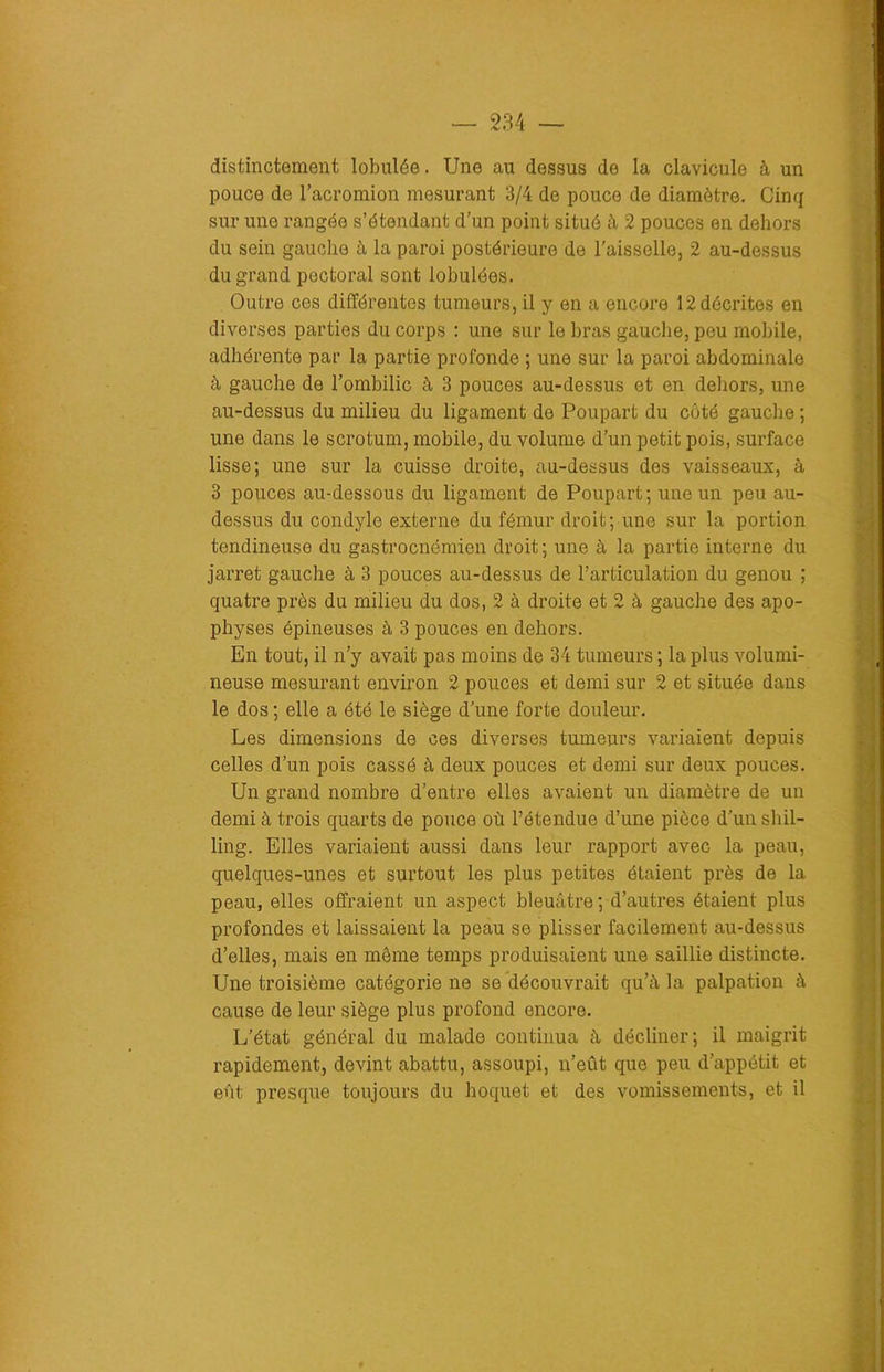 distinctement lobulée. Une au dessus de la clavicule à un pouce de l’acromion mesurant 3/4 de pouce de diamètre. Cinq sur une rangée s’étendant d’un point situé à 2 pouces en dehors du sein gauche à la paroi postérieure de l’aisselle, 2 au-dessus du grand pectoral sont lobulées. Outre ces différentes tumeurs, il y en a encore 12 décrites en diverses parties du corps : une sur le bras gauche, pou mobile, adhérente par la partie profonde ; une sur la paroi abdominale à gauche de l’ombilic à 3 pouces au-dessus et en dehors, une au-dessus du milieu du ligament de Poupart du côté gauche ; une dans le scrotum, mobile, du volume d’un petit pois, surface lisse; une sur la cuisse droite, au-dessus des vaisseaux, à 3 pouces au-dessous du ligament de Poupart; une un peu au- dessus du condyle externe du fémur droit; une sur la portion tendineuse du gastrocnémien droit ; une à la partie interne du jarret gauche à 3 pouces au-dessus de l’articulation du genou ; quatre près du milieu du dos, 2 à droite et 2 à gauche des apo- physes épineuses à 3 pouces en dehors. En tout, il n’y avait pas moins de 34 tumeurs ; la plus volumi- neuse mesurant environ 2 pouces et demi sur 2 et située dans le dos ; elle a été le siège d’une forte douleur. Les dimensions de ces diverses tumeurs variaient depuis celles d’un pois cassé à deux pouces et demi sur deux pouces. Un grand nombre d’entre elles avaient un diamètre de un demi à trois quarts de pouce où l’étendue d’une pièce d’un shil- ling. Elles variaient aussi dans leur rapport avec la peau, quelques-unes et surtout les plus petites étaient près de la peau, elles offraient un aspect bleuâtre ; d’autres étaient plus profondes et laissaient la peau se plisser facilement au-dessus d’elles, mais en même temps produisaient une saillie distincte. Une troisième catégorie ne se découvrait qu’il la palpation à cause de leur siège plus profond encore. L’état général du malade continua à décliner; il maigrit rapidement, devint abattu, assoupi, n’eût que peu d’appétit et eût presque toujours du hoquet et des vomissements, et il