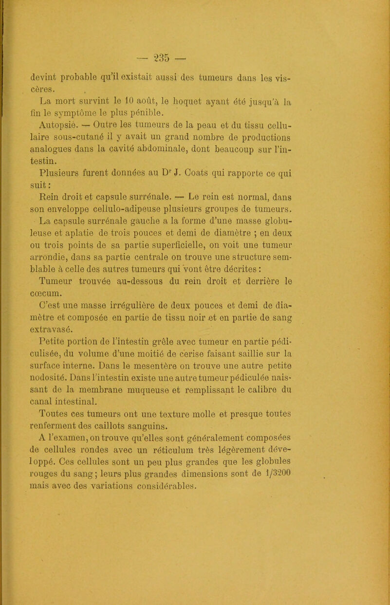 devint probable qu’il existait aussi des tumeurs dans les vis- cères. La mort survint le 10 août, le hoquet ayant été jusqu’à la fin le symptôme le plus pénible. Autopsié. — Outre les tumeurs de la peau et du tissu cellu- laire sous-cutané il y avait un grand nombre de productions analogues dans la cavité abdominale, dont beaucoup sur l’in- testin. Plusieurs furent données au Dr J. Coats qui rapporte ce qui suit : Rein droit et capsule surrénale. — Le rein est normal, dans son enveloppe cellulo-adipeuse plusieurs groupes de tumeurs. La capsule surrénale gauche a la forme d’une masse globu- leuse et aplatie de trois pouces et demi de diamètre ; en deux ou trois points de sa partie superficielle, on voit une tumeur arrondie, dans sa partie centrale on trouve une structure sem- blable à celle des autres tumeurs qui Vont être décrites : Tumeur trouvée au-dessous du rein droit et derrière le cæcum. C’est une masse irrégulière de deux pouces et demi de dia- mètre et composée en partie de tissu noir et en partie de sang extravasé. Petite portion de l’intestin grêle avec tumeur en partie pédi- culisée, du volume d’une moitié de cerise faisant saillie sur la surface interne. Dans le mesentère on trouve une autre petite nodosité. Dans l’intestin existe une autre tumeur pédiculée nais- sant de la membrane muqueuse et remplissant le calibre du canal intestinal. Toutes ces tumeurs ont une texture molle et presque toutes renferment des caillots sanguins. A l’examen, on trouve qu’elles sont généralement composées de cellules rondes avec un réticulum très légèrement déve- loppé. Ces cellules sont un peu plus grandes que les globules rouges du sang; leurs plus grandes dimensions sont de 1/3200 mais avec des variations considérables.