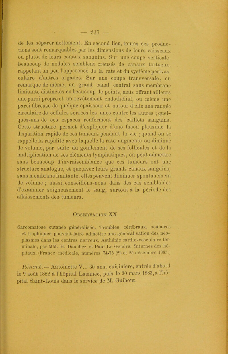 de les séparer nettement. En second lieu, toutes ces produc- tions sont remarquables par les dimensions de leurs vaisseaux ou plutôt de leurs canaux sanguins. Sur une coupe verticale, beaucoup de nodules semblent creusés de canaux tortueux, rappelant un peu l'apparence de la rate et du système périvas- culaire d’autres organes. Sur une coupe transversale, on remarque de même, un grand canal central sans membrane limitante distinctes en beaucoup de points, mais offrant ailleurs une paroi propre et un revêtement endothélial, ou même une paroi fibreuse de quelque épaisseur et autour d’elle une rangée circulaire de cellules serrées les unes contre les autres ; quel- ques-uns de ces espaces renferment des caillots sanguins. Cette structure permet d’expliquer d’une façon plausible la disparition rapide de ces tumeurs pendant la vie ; quand on se rappelle la rapidité avec laquelle la rate augmente ou diminue de volume, par suite du gonflement de ses follicules et de la multiplication de ses éléments lymphatiques, on peut admettre sans beaucoup d’invraisemblance que ces tumeurs ont une structure analogue, et que,avec leurs grands canaux sanguins, sans membrane limitante, elles peuvent diminuer spontanément de volume ; aussi, conseillons-nous dans des cas semblables d’examiner soigneusement le sang, surtout à la période des affaissements des- tumeurs. Observation XX Sarcomatose cutanée généralisée. Troubles cérébraux, oculaires et trophiques pouvant faire admettre une généralisation des néo- plasmes dans les centres nerveux. Asthénie cardio-vasculaire ter- minale, par MM. H. Dauchez et Paul Le Gendre. Internes des hô- pitaux. (France médicale, numéros 74-75 (22 et 25 décembre 1883.) Résumé.— Antoinette V... 60 ans, cuisinière, entrée d’abord le 9 août 1882 à l’hôpital Laennec, puis le 30 mars 1883,à l’hô- pital Saint-Louis dans le service de M. Guibout.