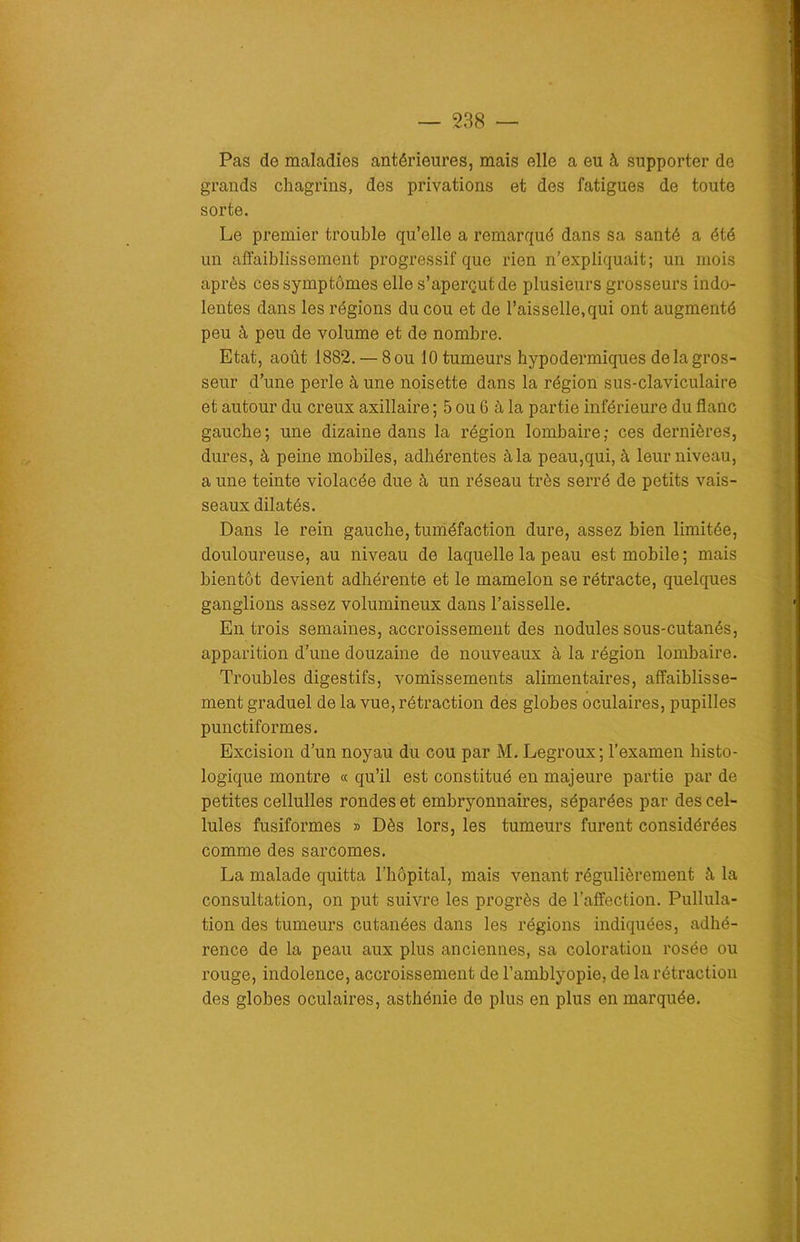 Pas de maladies antérieures, mais elle a eu à supporter de grands chagrins, des privations et des fatigues de toute sorte. Le premier trouble qu’elle a remarqué dans sa santé a été un affaiblissement progressif que rien n’expliquait; un mois après ces symptômes elle s’aperçut de plusieurs grosseurs indo- lentes dans les régions du cou et de l’aisselle,qui ont augmenté peu à peu de volume et de nombre. Etat, août 1882. — 8011 10 tumeurs hypodermiques de la gros- seur d’une perle à une noisette dans la région sus-claviculaire et autour du creux axillaire ; 5 ou 6 à la partie inférieure du flanc gauche; une dizaine dans la région lombaire; ces dernières, dures, à peine mobiles, adhérentes à la peau,qui, à leur niveau, a une teinte violacée due à un réseau très serré de petits vais- seaux dilatés. Dans le rein gauche, tuméfaction dure, assez bien limitée, douloureuse, au niveau de laquelle la peau est mobile ; mais bientôt devient adhérente et le mamelon se rétracte, quelques ganglions assez volumineux dans l’aisselle. Entrois semaines, accroissement des nodules sous-cutanés, apparition d’une douzaine de nouveaux à la région lombaire. Troubles digestifs, vomissements alimentaires, affaiblisse- ment graduel de la vue, rétraction des globes oculaires, pupilles punctiformes. Excision d’un noyau du cou par M. Legroux; l’examen histo- logique montre « qu’il est constitué en majeure partie par de petites cellulles rondes et embryonnaires, séparées par des cel- lules fusiformes » Dès lors, les tumeurs furent considérées comme des sarcomes. La malade quitta l’hôpital, mais venant régulièrement à la consultation, on put suivre les progrès de l’affection. Pullula- tion des tumeurs cutanées dans les régions indiquées, adhé- rence de la peau aux plus anciennes, sa coloration rosée ou rouge, indolence, accroissement de l’amblyopie, de la rétraction des globes oculaires, asthénie de plus en plus en marquée.