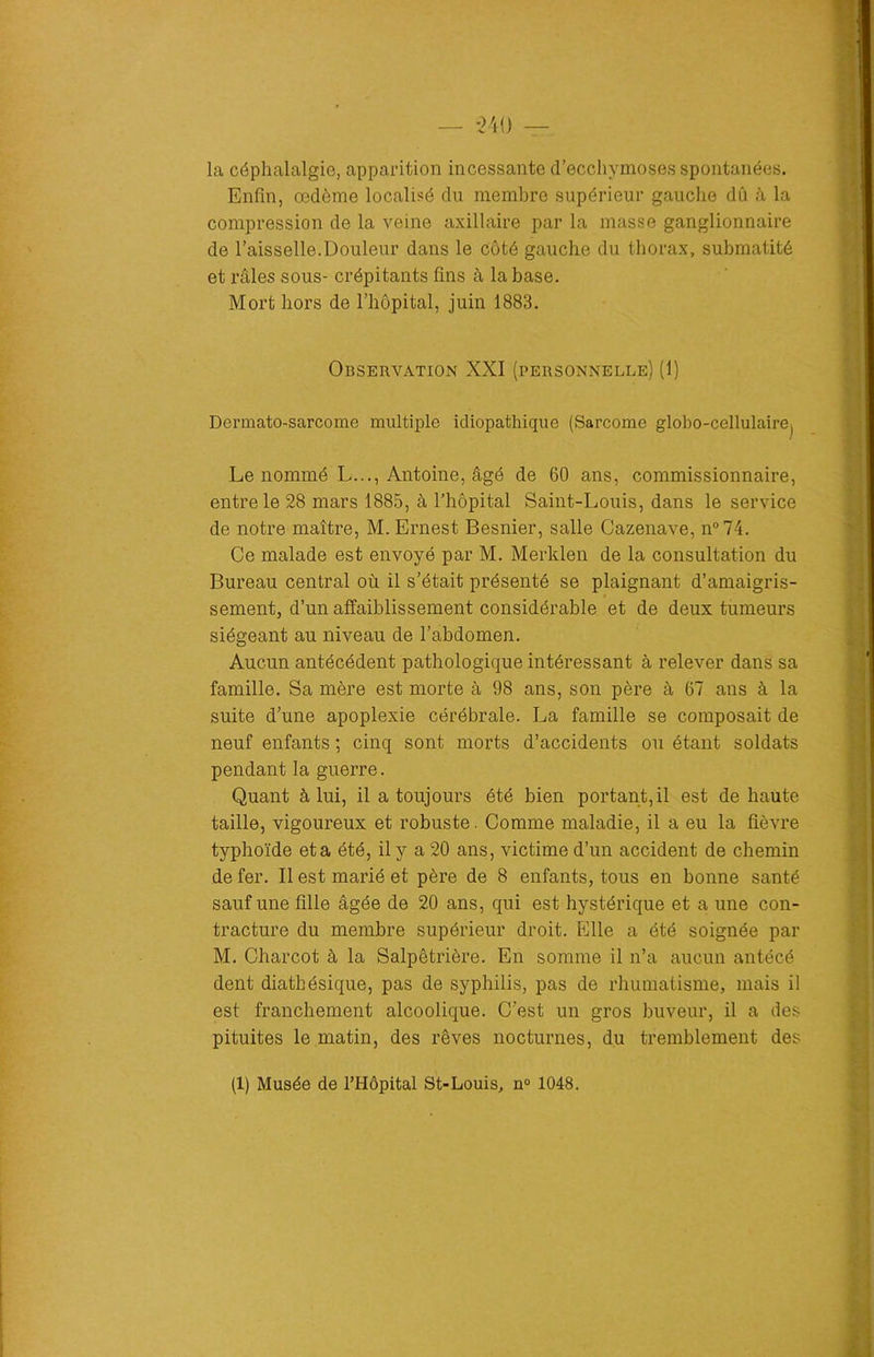 la céphalalgie, apparition incessante d’ecchymoses spontanées. Enfin, œdème localisé du membre supérieur gauche dû à la compression de la veine axillaire par la masse ganglionnaire de l’aisselle.Douleur dans le Coté gauche du thorax, submatité et râles sous- crépitants fins à la base. Mort hors de l’hôpital, juin 1883. Observation XXI (personnelle) (1) Dermato-sarcome multiple idiopathique (Sarcome globo-cellulairej Le nommé L..., Antoine, âgé de 60 ans, commissionnaire, entre le 28 mars 1885, à l’hôpital Saint-Louis, dans le service de notre maître, M. Ernest Besnier, salle Cazenave, n°74. Ce malade est envoyé par M. Merklen de la consultation du Bureau central où il s’était présenté se plaignant d’amaigris- sement, d’un affaiblissement considérable et de deux tumeurs siégeant au niveau de l’abdomen. Aucun antécédent pathologique intéressant à relever dans sa famille. Sa mère est morte à 98 ans, son père à 67 ans à la suite d’une apoplexie cérébrale. La famille se composait de neuf enfants ; cinq sont morts d’accidents ou étant soldats pendant la guerre. Quant à lui, il a toujours été bien portant, il est de haute taille, vigoureux et robuste. Comme maladie, il a eu la fièvre typhoïde et a été, il y a 20 ans, victime d’un accident de chemin de fer. Il est marié et père de 8 enfants, tous en bonne santé sauf une fille âgée de 20 ans, qui est hystérique et a une con- tracture du membre supérieur droit. Elle a été soignée par M. Charcot à la Salpêtrière. En somme il n’a aucun antécé dent diathésique, pas de syphilis, pas de rhumatisme, mais il est franchement alcoolique. C’est un gros buveur, il a des pituites le matin, des rêves nocturnes, du tremblement des