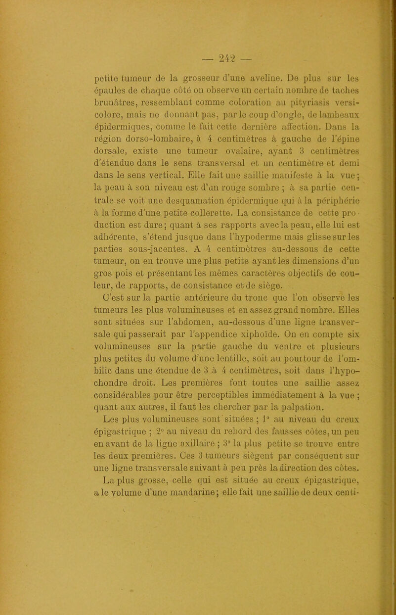 petite tumeur de la grosseur d’une aveline. De plus sur les épaules de chaque côté on observe un certain nombre de taches brunâtres, ressemblant comme coloration au pityriasis versi- colore, mais ne donnant pas, par le coup d’ongle, de lambeaux épidermiques, comme le fait cette dernière affection. Dans la région dorso-lombaire, à 4 centimètres à gauche de l’épine dorsale, existe une tumeur ovalaire, ayant 3 centimètres d’étendue dans le sens transversal et un centimètre et demi dans le sens vertical. Elle fait une saillie manifeste à la vue ; la peau à son niveau est d’un rouge sombre ; à sa partie cen- trale se voit une desquamation épidermique qui à la périphérie à la forme d’une petite collerette. La consistance de cette pro • duction est dure; quant à ses rapports avec la peau, elle lui est adhérente, s’étend jusque dans l’hypoderme mais glisse sur les parties sous-jacentes. A 4 centimètres au-dessous de cette tumeur, on en trouve une plus petite ayant les dimensions d’un gros pois et présentant les mômes caractères objectifs de cou- leur, de rapports, de consistance et de siège. C’est sur la partie antérieure du tronc que l’on observe les tumeurs les plus .volumineuses et en assez grand nombre. Elles sont situées sur l’abdomen, au-dessous d’une ligne transver- sale qui passerait par l’appendice xiphoïde. On en compte six volumineuses sur la partie gauche du ventre et plusieurs plus petites du volume d’une lentille, soit au pourtour de l’om- bilic dans une étendue de 3 à 4 centimètres, soit dans l’hypo- chondre droit. Les premières font toutes une saillie assez considérables pour être perceptibles immédiatement à la vue ; quant aux autres, il faut les chercher par la palpation. Les plus volumineuses sont situées ; 1° au niveau du creux épigastrique ; 2° au niveau du rebord des fausses côtes, un peu en avant de la ligne axillaire ; 3° la plus petite se trouve entre les deux premières. Ces 3 tumeurs siègent par conséquent sur une ligne transversale suivant à peu près la direction des côtes. La plus grosse, celle qui est située au creux épigastrique, a le volume d’une mandarine; elle fait une saillie de deux centi-