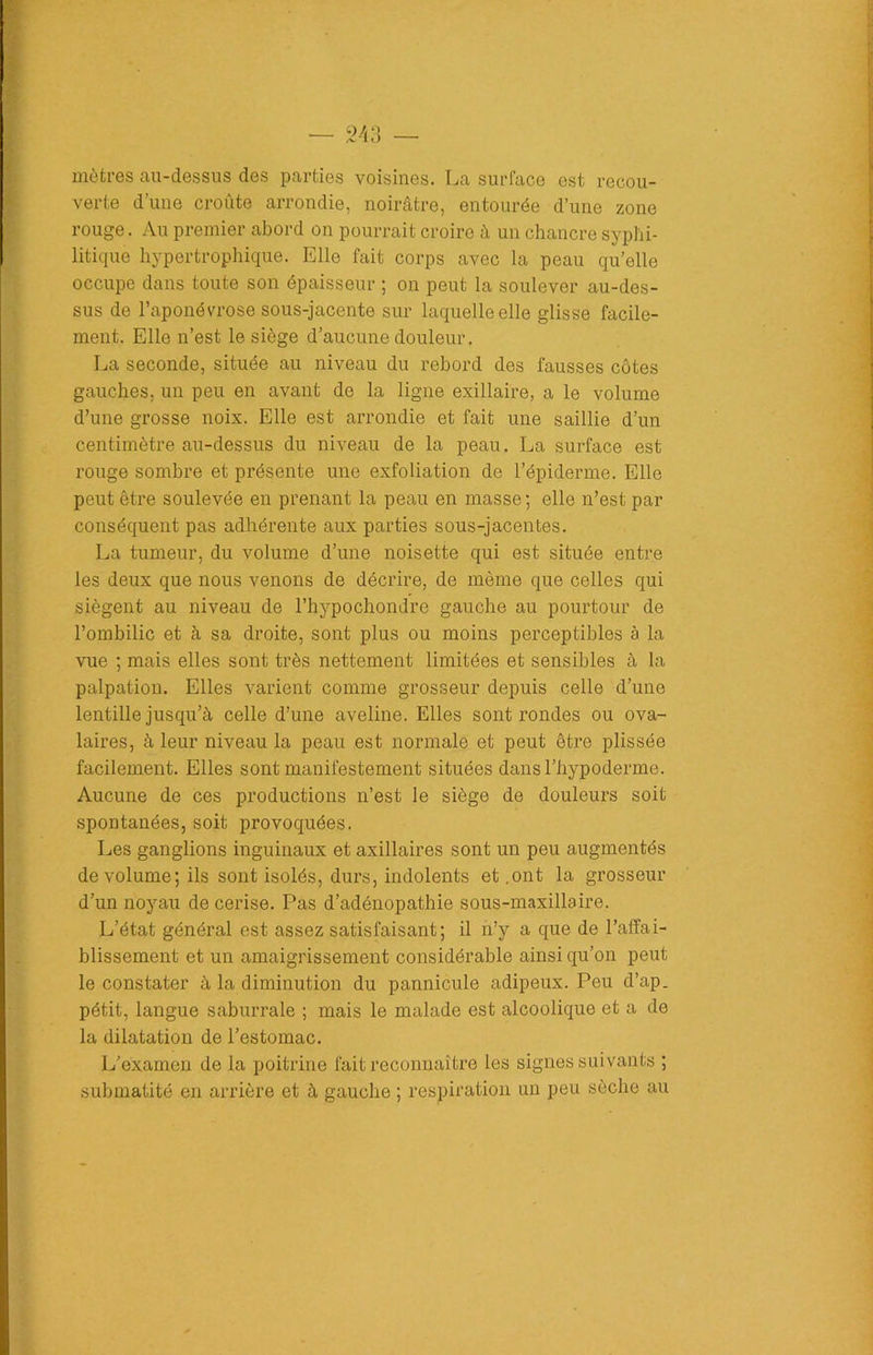 mètres au-dessus des parties voisines. La surface est recou- verte d’une croûte arrondie, noirâtre, entourée d’une zone rouge. Au premier abord on pourrait croire à un chancre syphi- litique hypertrophique. Elle fait corps avec la peau quelle occupe dans toute son épaisseur ; on peut la soulever au-des- sus de l’aponévrose sous-jacente sur laquelle elle glisse facile- ment. Elle n’est le siège d’aucune douleur. La seconde, située au niveau du rebord des fausses côtes gauches, un peu en avant de la ligne exillaire, a le volume d’une grosse noix. Elle est arrondie et fait une saillie d’un centimètre au-dessus du niveau de la peau. La surface est rouge sombre et présente une exfoliation de l’épiderme. Elle peut être soulevée en prenant la peau en masse; elle n’est par conséquent pas adhérente aux parties sous-jacentes. La tumeur, du volume d’une noisette qui est située entre les deux que nous venons de décrire, de même que celles qui siègent au niveau de l’hypochondre gauche au pourtour de l’ombilic et à sa droite, sont plus ou moins perceptibles à la vue ; mais elles sont très nettement limitées et sensibles à la palpation. Elles varient comme grosseur depuis celle d’une lentille jusqu’à celle d’une aveline. Elles sont rondes ou ova- laires, à leur niveau la peau est normale et peut être plissée facilement. Elles sont manifestement situées dansl’hypoderme. Aucune de ces productions n’est le siège de douleurs soit spontanées, soit provoquées. Les ganglions inguinaux et axillaires sont un peu augmentés de volume; ils sont isolés, durs, indolents et .ont la grosseur d’un noyau de cerise. Pas d’adénopathie sous-maxillaire. L’état général est assez satisfaisant; il n’y a que de l’affai- blissement et un amaigrissement considérable ainsi qu’on peut le constater à la diminution du pannicule adipeux. Peu d’ap. pétit, langue saburrale ; mais le malade est alcoolique et a de la dilatation de l’estomac. L’examen de la poitrine fait reconnaître les signes suivants ; submatité en arrière et à gauche ; respiration un peu sèche au