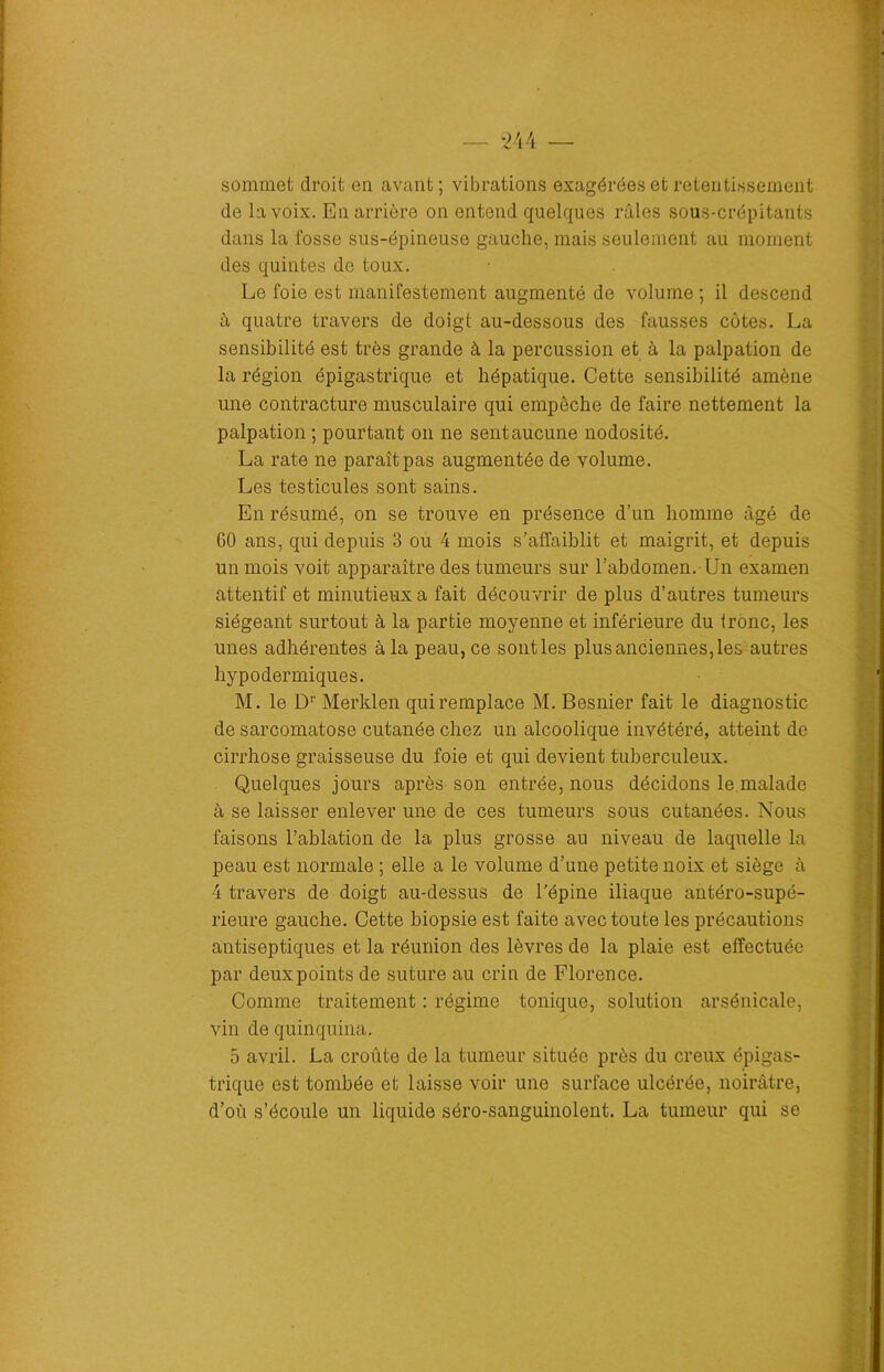 sommet droit en avant; vibrations exagérées et retentissement de la voix. En arrière on entend quelques râles sous-crépitants dans la fosse sus-épineuse gauche, mais seulement au moment des quintes de toux. Le foie est manifestement augmenté de volume ; il descend à quatre travers de doigt au-dessous des fausses côtes. La sensibilité est très grande à la percussion et à la palpation de la région épigastrique et hépatique. Cette sensibilité amène une contracture musculaire qui empêche de faire nettement la palpation ; pourtant on ne sent aucune nodosité. La rate ne paraît pas augmentée de volume. Les testicules sont sains. En résumé, on se trouve en présence d’un homme âgé de 60 ans, qui depuis 3 ou 4 mois s’affaiblit et maigrit, et depuis un mois voit apparaître des tumeurs sur l’abdomen. Un examen attentif et minutieux a fait découvrir de plus d’autres tumeurs siégeant surtout à la partie moyenne et inférieure du tronc, les unes adhérentes à la peau, ce sont les plus anciennes, les autres hypodermiques. M. le Dr Merklen qui remplace M. Besnier fait le diagnostic de sarcomatose cutanée chez un alcoolique invétéré, atteint de cirrhose graisseuse du foie et qui devient tuberculeux. Quelques jours après son entrée, nous décidons le.malade à se laisser enlever une de ces tumeurs sous cutanées. Nous faisons l’ablation de la plus grosse au niveau de laquelle la peau est normale ; elle a le volume d’une petite noix et siège à 4 travers de doigt au-dessus de l'épine iliaque antéro-supé- rieure gauche. Cette biopsie est faite avec toute les précautions antiseptiques et la réunion des lèvres de la plaie est effectuée par deuxpoints de suture au crin de Florence. Comme traitement : régime tonique, solution arsénicale, vin de quinquina. 5 avril. La croûte de la tumeur située près du creux épigas- trique est tombée et laisse voir une surface ulcérée, noirâtre, d’où s’écoule un liquide séro-sanguinolent. La tumeur qui se
